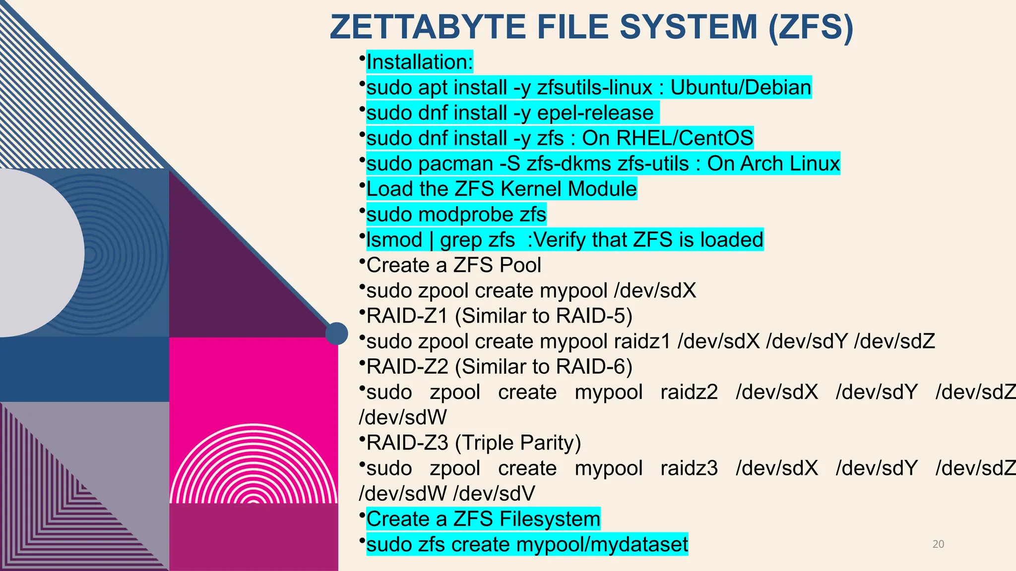 20
ZETTABYTE FILE SYSTEM (ZFS)
•Installation:
•sudo apt install -y zfsutils-linux : Ubuntu/Debian
•sudo dnf install -y epel-release
•sudo dnf install -y zfs : On RHEL/CentOS
•sudo pacman -S zfs-dkms zfs-utils : On Arch Linux
•Load the ZFS Kernel Module
•sudo modprobe zfs
•lsmod | grep zfs :Verify that ZFS is loaded
•Create a ZFS Pool
•sudo zpool create mypool /dev/sdX
•RAID-Z1 (Similar to RAID-5)
•sudo zpool create mypool raidz1 /dev/sdX /dev/sdY /dev/sdZ
•RAID-Z2 (Similar to RAID-6)
•sudo zpool create mypool raidz2 /dev/sdX /dev/sdY /dev/sdZ
/dev/sdW
•RAID-Z3 (Triple Parity)
•sudo zpool create mypool raidz3 /dev/sdX /dev/sdY /dev/sdZ
/dev/sdW /dev/sdV
•Create a ZFS Filesystem
•sudo zfs create mypool/mydataset
 