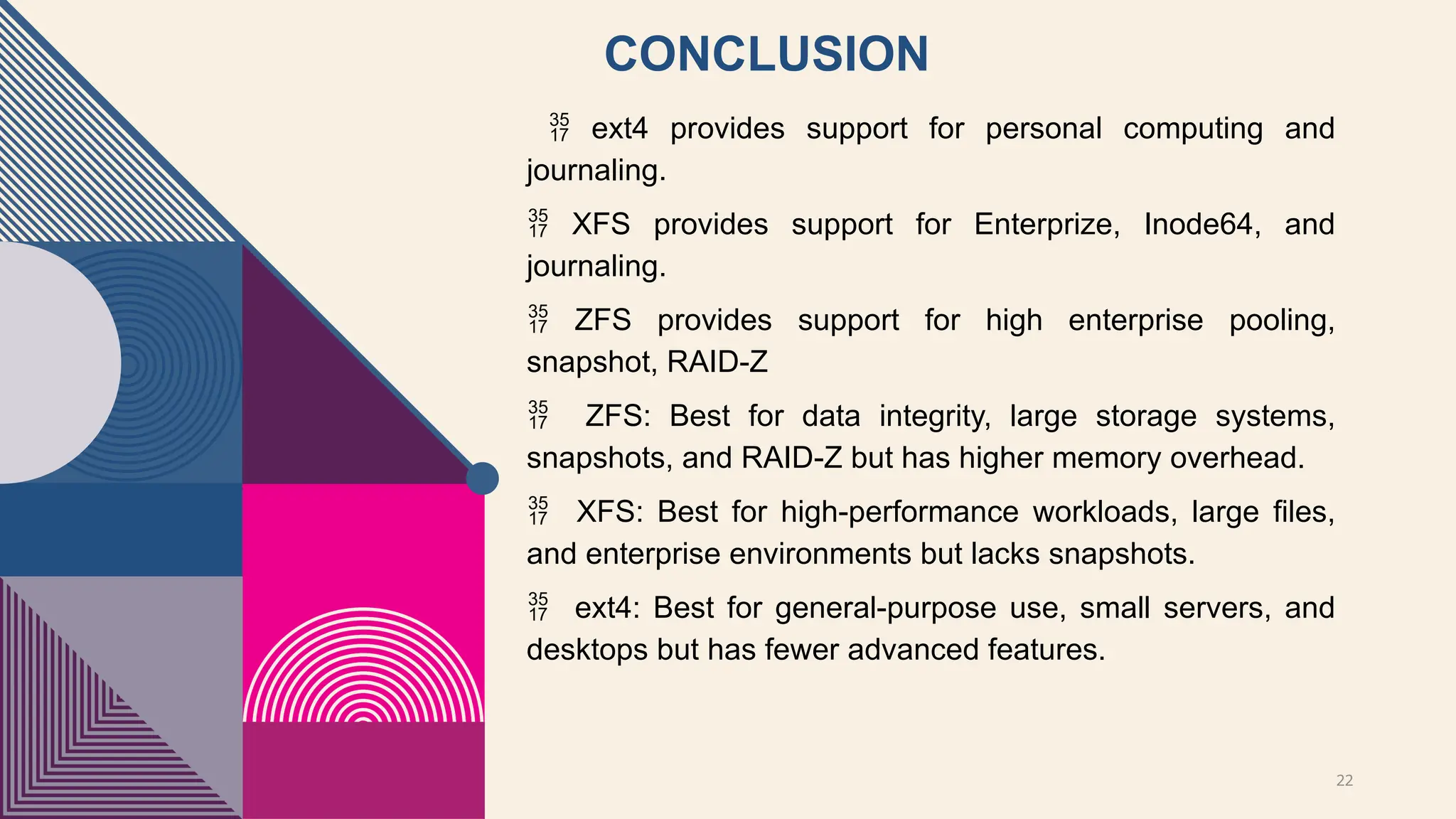 22
CONCLUSION
 ext4 provides support for personal computing and
journaling.
 XFS provides support for Enterprize, Inode64, and
journaling.
 ZFS provides support for high enterprise pooling,
snapshot, RAID-Z
 ZFS: Best for data integrity, large storage systems,
snapshots, and RAID-Z but has higher memory overhead.
 XFS: Best for high-performance workloads, large files,
and enterprise environments but lacks snapshots.
 ext4: Best for general-purpose use, small servers, and
desktops but has fewer advanced features.
 