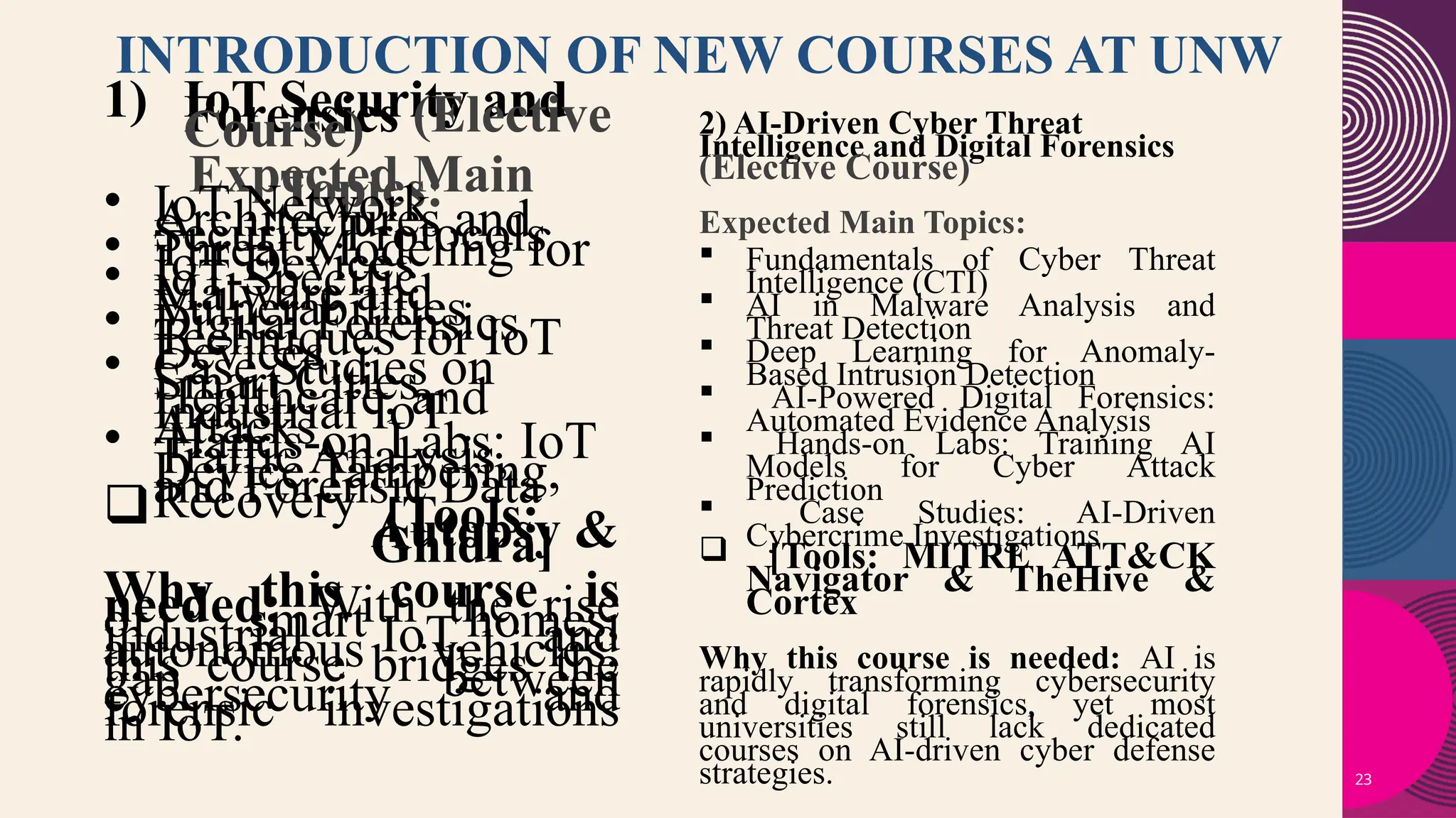 23
INTRODUCTION OF NEW COURSES AT UNW
1) IoT Security and
Forensics (Elective
Course)
Expected Main
Topics:
• IoT Network
Architectures and
Security Protocols
• Threat Modeling for
IoT Devices
• IoT-Specific
Malware and
Vulnerabilities
• Digital Forensics
Techniques for IoT
Devices
• Case Studies on
Smart Cities,
Healthcare, and
Industrial IoT
Attacks
• Hands-on Labs: IoT
Traffic Analysis,
Device Tampering,
and Forensic Data
Recovery
 [Tools:
Autopsy &
Ghidra]
Why this course is
needed: With the rise
of smart homes,
industrial IoT, and
autonomous vehicles,
this course bridges the
gap between
cybersecurity and
forensic investigations
in IoT.
2) AI-Driven Cyber Threat
Intelligence and Digital Forensics
(Elective Course)
Expected Main Topics:
 Fundamentals of Cyber Threat
Intelligence (CTI)
 AI in Malware Analysis and
Threat Detection
 Deep Learning for Anomaly-
Based Intrusion Detection
 AI-Powered Digital Forensics:
Automated Evidence Analysis
 Hands-on Labs: Training AI
Models for Cyber Attack
Prediction
 Case Studies: AI-Driven
Cybercrime Investigations
 [Tools: MITRE ATT&CK
Navigator & TheHive &
Cortex
Why this course is needed: AI is
rapidly transforming cybersecurity
and digital forensics, yet most
universities still lack dedicated
courses on AI-driven cyber defense
strategies.
 