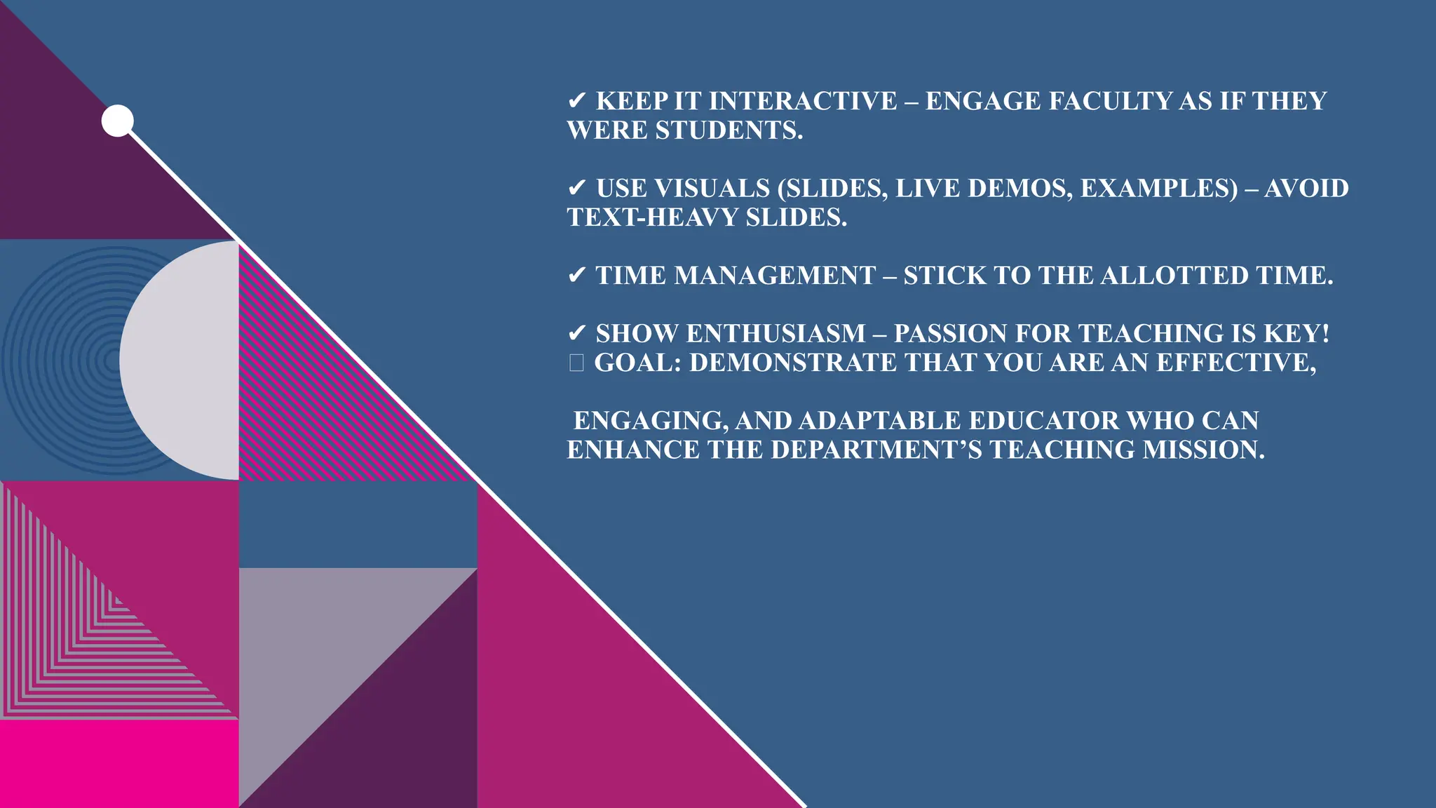 ✔ KEEP IT INTERACTIVE – ENGAGE FACULTY AS IF THEY
WERE STUDENTS.
USE VISUALS (SLIDES, LIVE DEMOS, EXAMPLES) – AVOID
✔
TEXT-HEAVY SLIDES.
TIME MANAGEMENT – STICK TO THE ALLOTTED TIME.
✔
SHOW ENTHUSIASM – PASSION FOR TEACHING IS KEY!
✔
🔹 GOAL: DEMONSTRATE THAT YOU ARE AN EFFECTIVE,
ENGAGING, AND ADAPTABLE EDUCATOR WHO CAN
ENHANCE THE DEPARTMENT’S TEACHING MISSION.
 