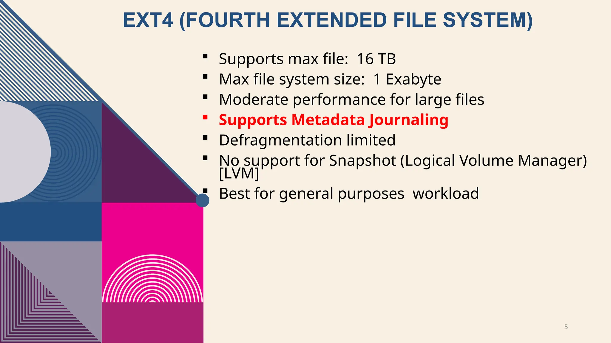 5
EXT4 (FOURTH EXTENDED FILE SYSTEM)
 Supports max file: 16 TB
 Max file system size: 1 Exabyte
 Moderate performance for large files
 Supports Metadata Journaling
 Defragmentation limited
 No support for Snapshot (Logical Volume Manager)
[LVM]
 Best for general purposes workload
 