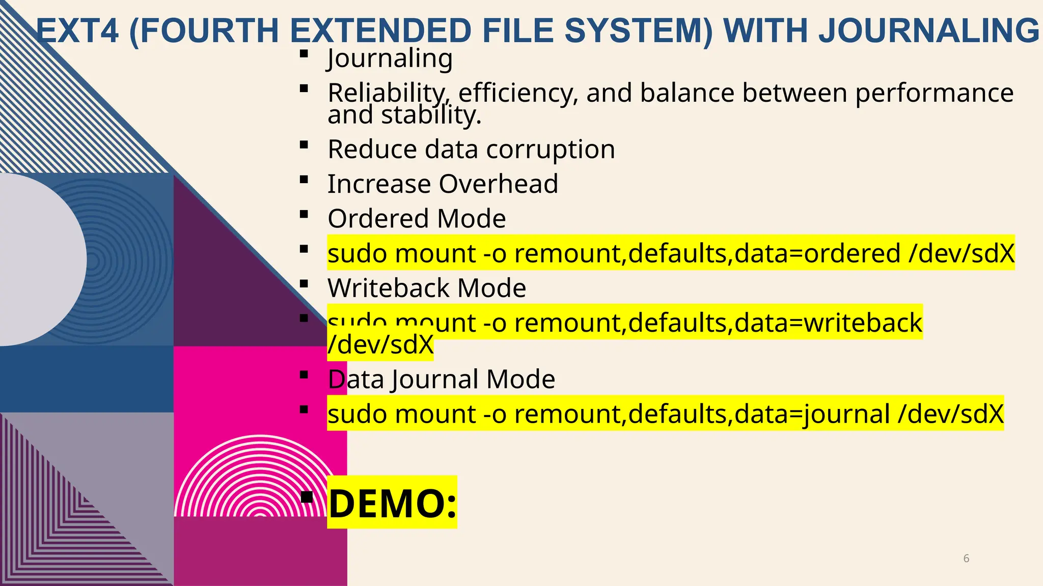6
EXT4 (FOURTH EXTENDED FILE SYSTEM) WITH JOURNALING
 Journaling
 Reliability, efficiency, and balance between performance
and stability.
 Reduce data corruption
 Increase Overhead
 Ordered Mode
 sudo mount -o remount,defaults,data=ordered /dev/sdX
 Writeback Mode
 sudo mount -o remount,defaults,data=writeback
/dev/sdX
 Data Journal Mode
 sudo mount -o remount,defaults,data=journal /dev/sdX
 DEMO:
 