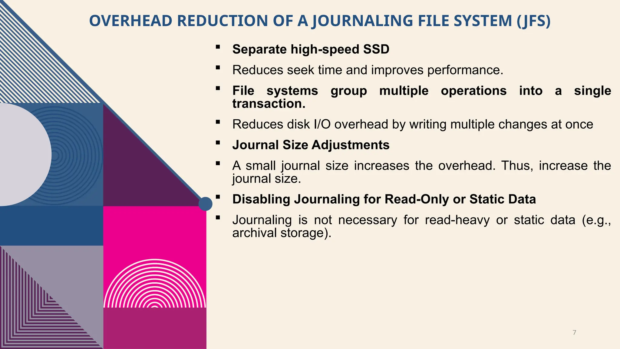 7
OVERHEAD REDUCTION OF A JOURNALING FILE SYSTEM (JFS)
 Separate high-speed SSD
 Reduces seek time and improves performance.
 File systems group multiple operations into a single
transaction.
 Reduces disk I/O overhead by writing multiple changes at once
 Journal Size Adjustments
 A small journal size increases the overhead. Thus, increase the
journal size.
 Disabling Journaling for Read-Only or Static Data
 Journaling is not necessary for read-heavy or static data (e.g.,
archival storage).
 