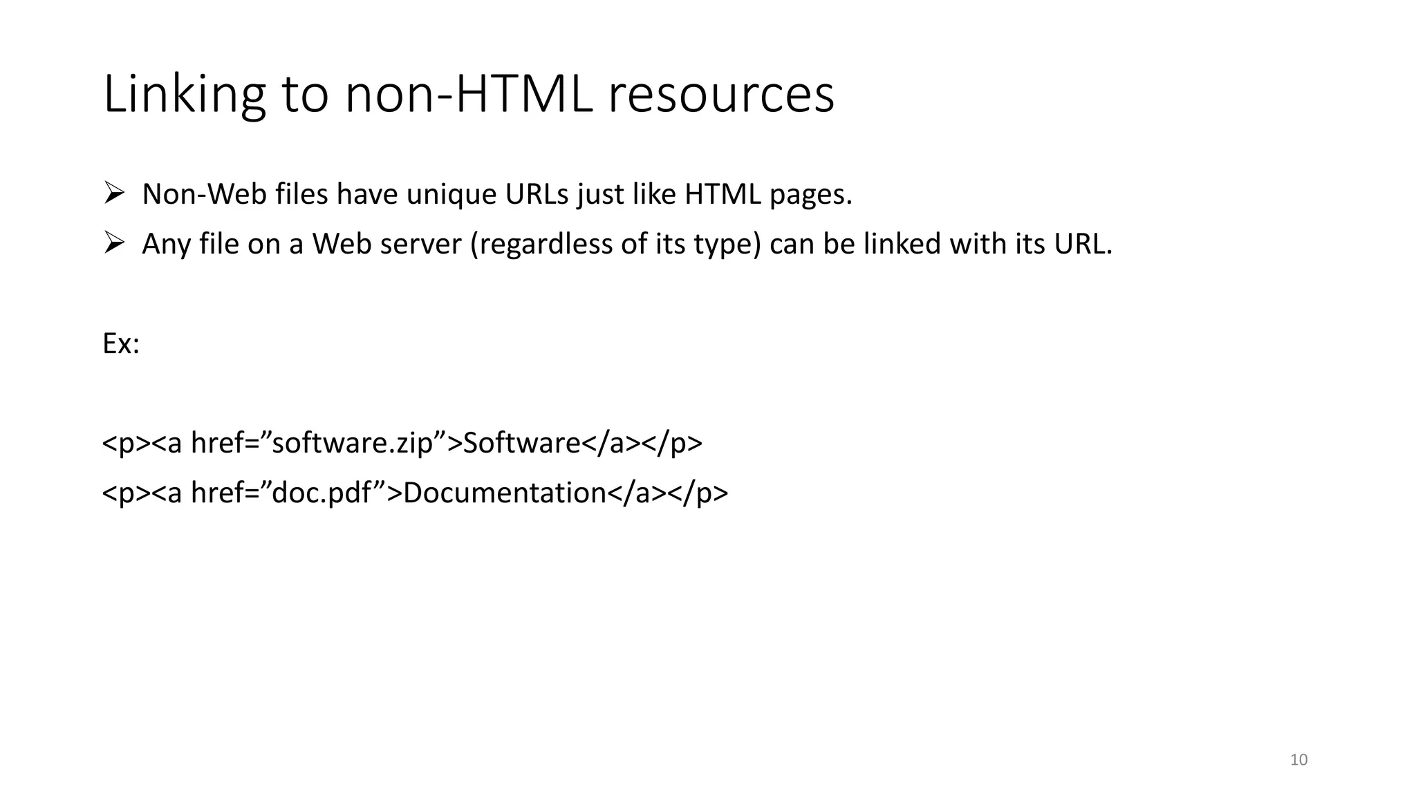 Linking to non-HTML resources
 Non-Web files have unique URLs just like HTML pages.
 Any file on a Web server (regardless of its type) can be linked with its URL.
Ex:
<p><a href=”software.zip”>Software</a></p>
<p><a href=”doc.pdf”>Documentation</a></p>
10
 