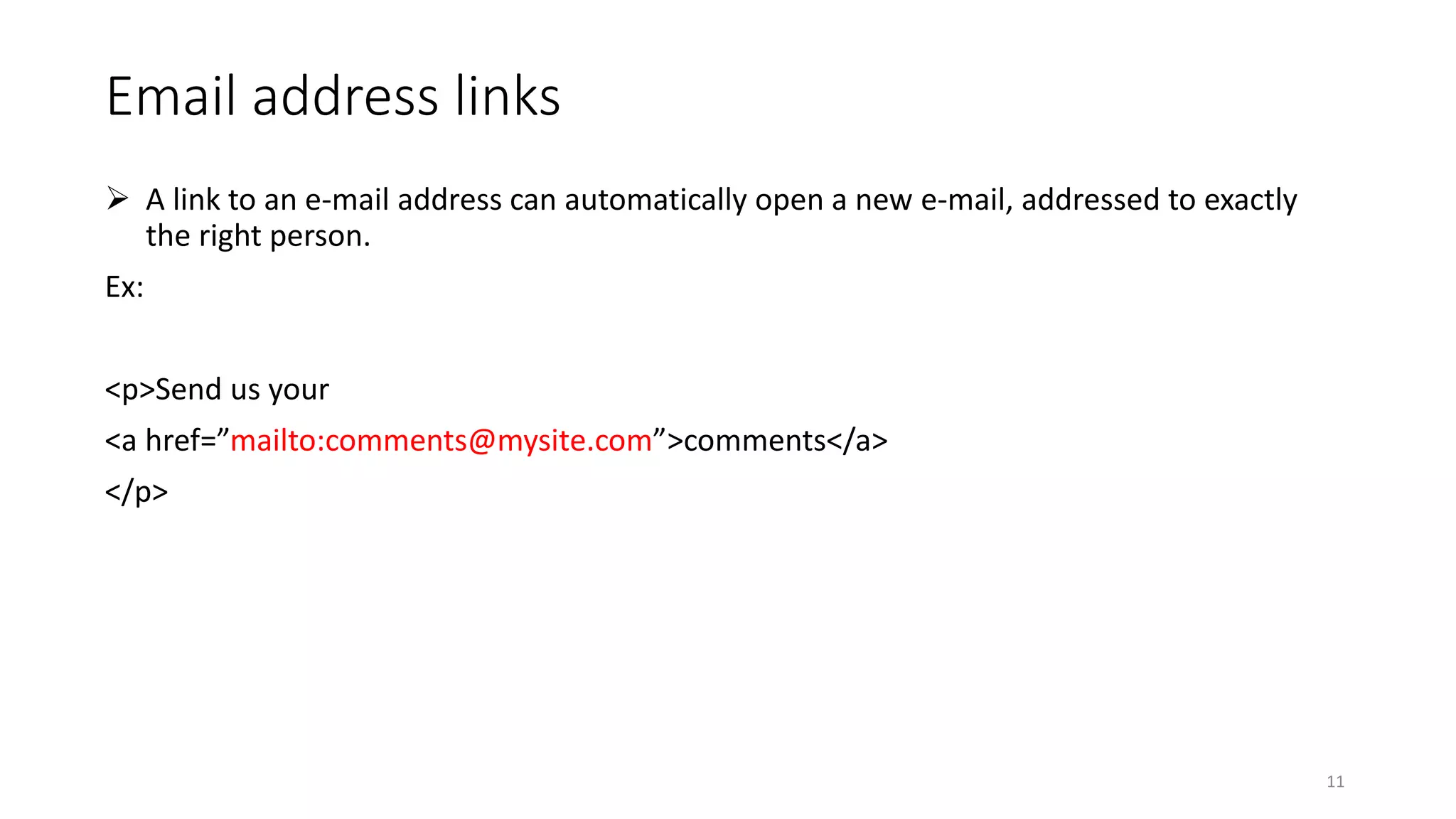 Email address links
 A link to an e-mail address can automatically open a new e-mail, addressed to exactly
the right person.
Ex:
<p>Send us your
<a href=”mailto:comments@mysite.com”>comments</a>
</p>
11
 