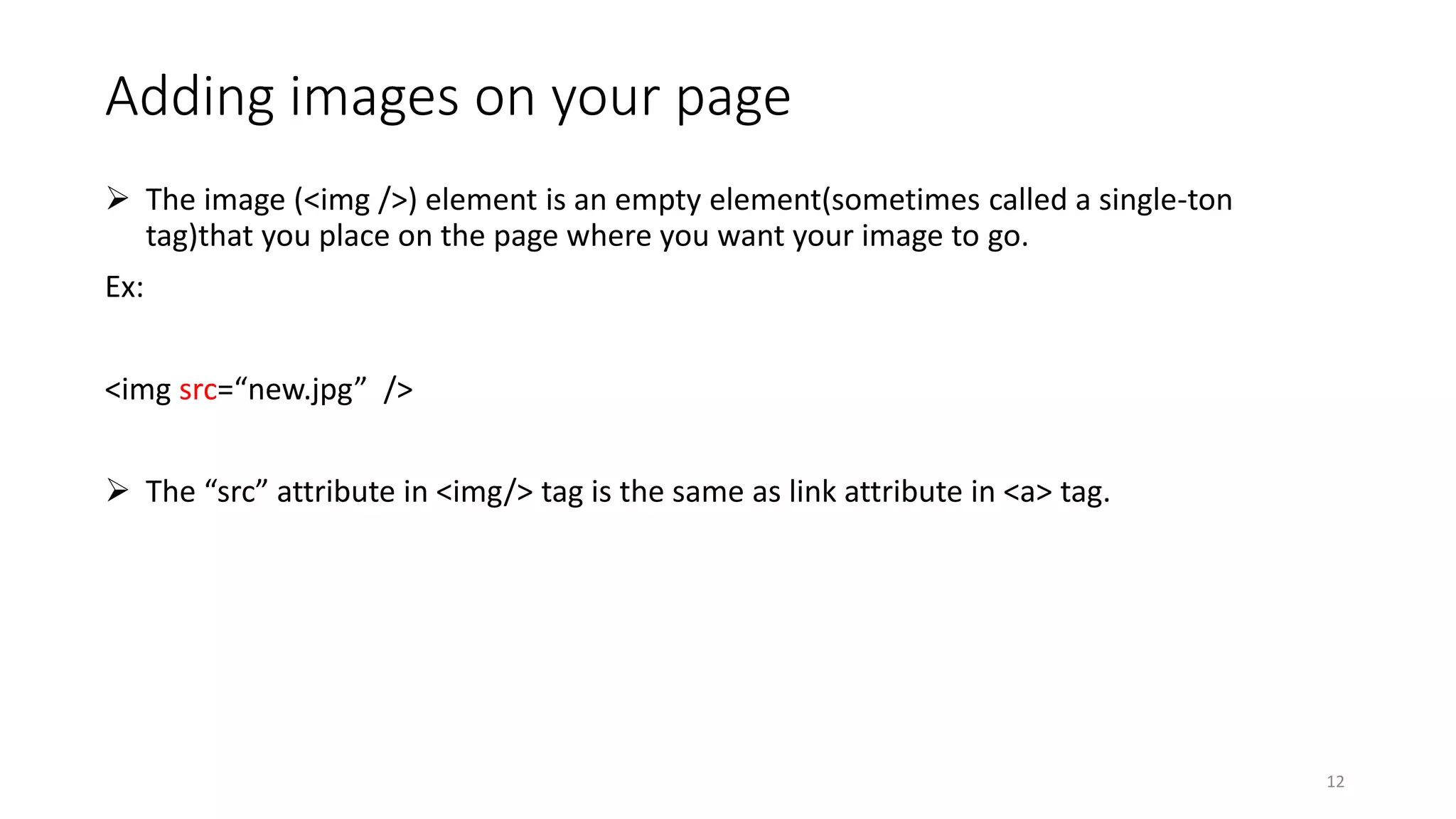 Adding images on your page
 The image (<img />) element is an empty element(sometimes called a single-ton
tag)that you place on the page where you want your image to go.
Ex:
<img src=“new.jpg” />
 The “src” attribute in <img/> tag is the same as link attribute in <a> tag.
12
 