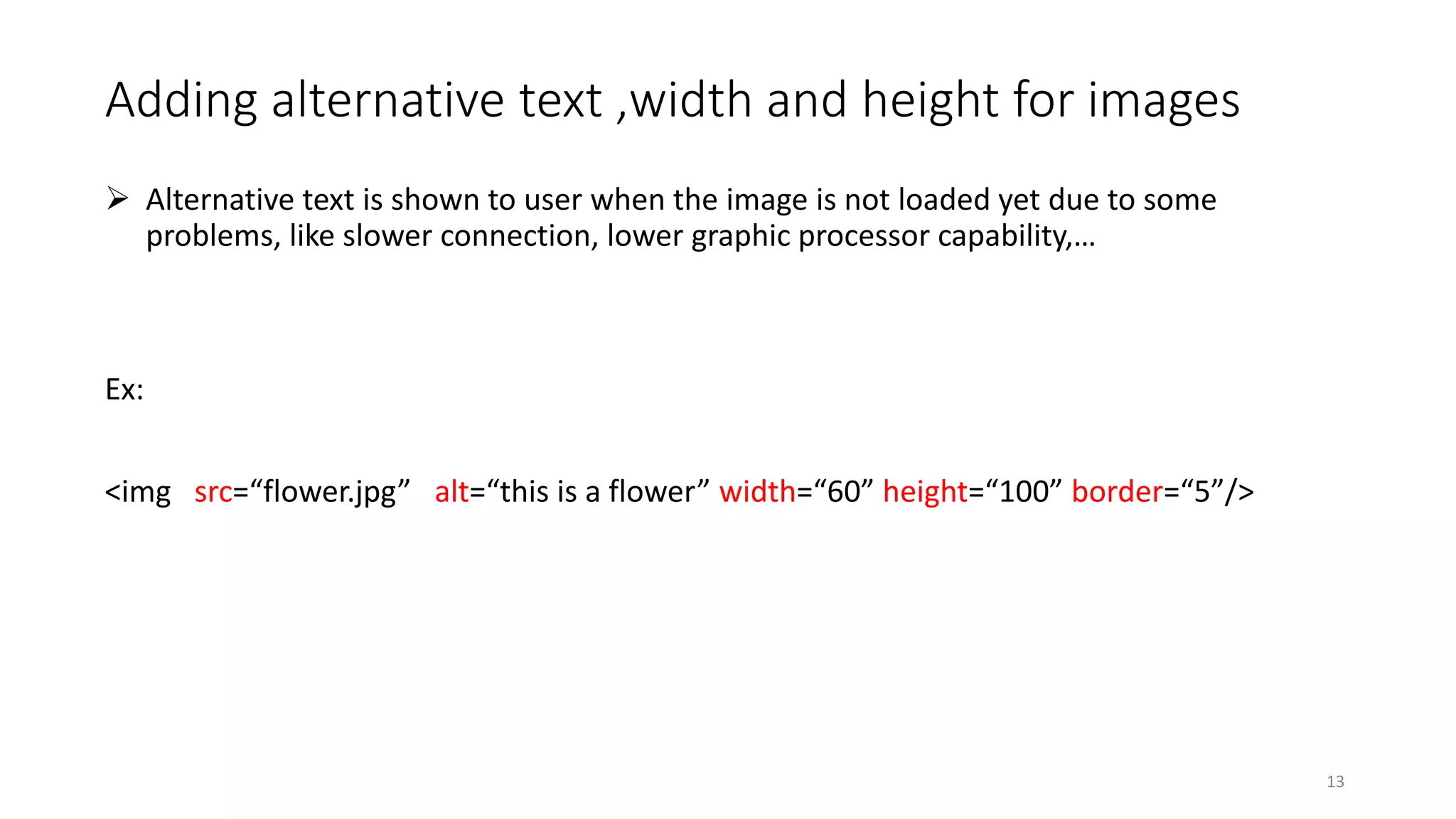 Adding alternative text ,width and height for images
 Alternative text is shown to user when the image is not loaded yet due to some
problems, like slower connection, lower graphic processor capability,…
Ex:
<img src=“flower.jpg” alt=“this is a flower” width=“60” height=“100” border=“5”/>
13
 