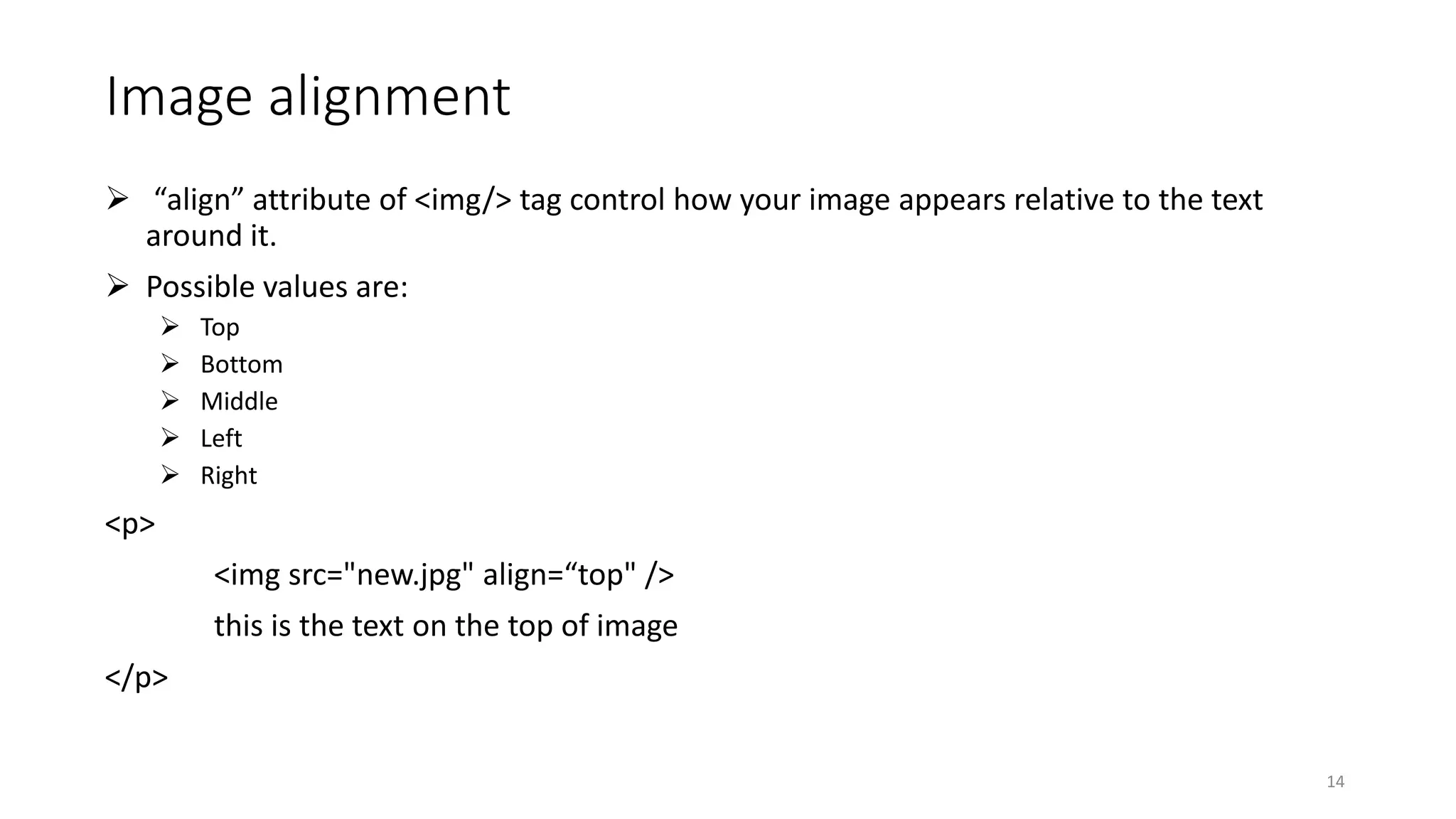 Image alignment
 “align” attribute of <img/> tag control how your image appears relative to the text
around it.
 Possible values are:
 Top
 Bottom
 Middle
 Left
 Right
<p>
<img src="new.jpg" align=“top" />
this is the text on the top of image
</p>
14
 