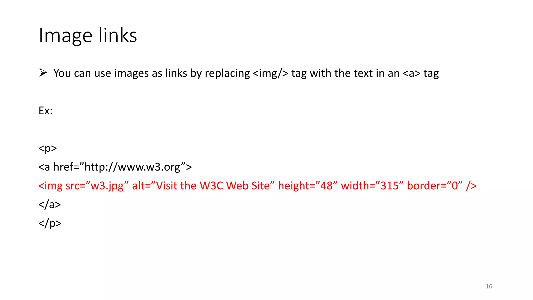 Image links
 You can use images as links by replacing <img/> tag with the text in an <a> tag
Ex:
<p>
<a href=”http://www.w3.org”>
<img src=”w3.jpg” alt=”Visit the W3C Web Site” height=”48” width=”315” border=”0” />
</a>
</p>
16
 