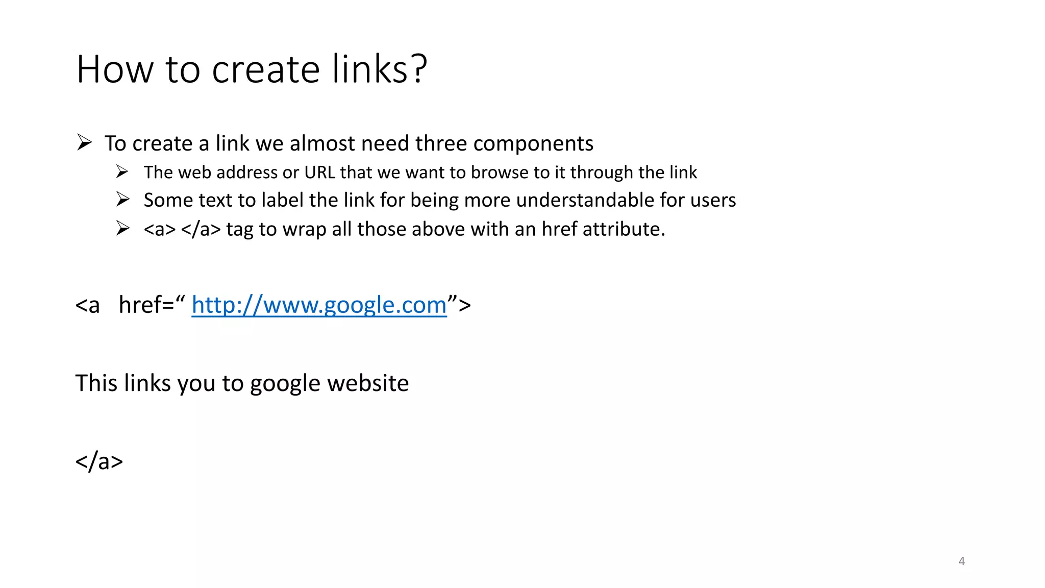 How to create links?
 To create a link we almost need three components
 The web address or URL that we want to browse to it through the link
 Some text to label the link for being more understandable for users
 <a> </a> tag to wrap all those above with an href attribute.
<a href=“ http://www.google.com”>
This links you to google website
</a>
4
 