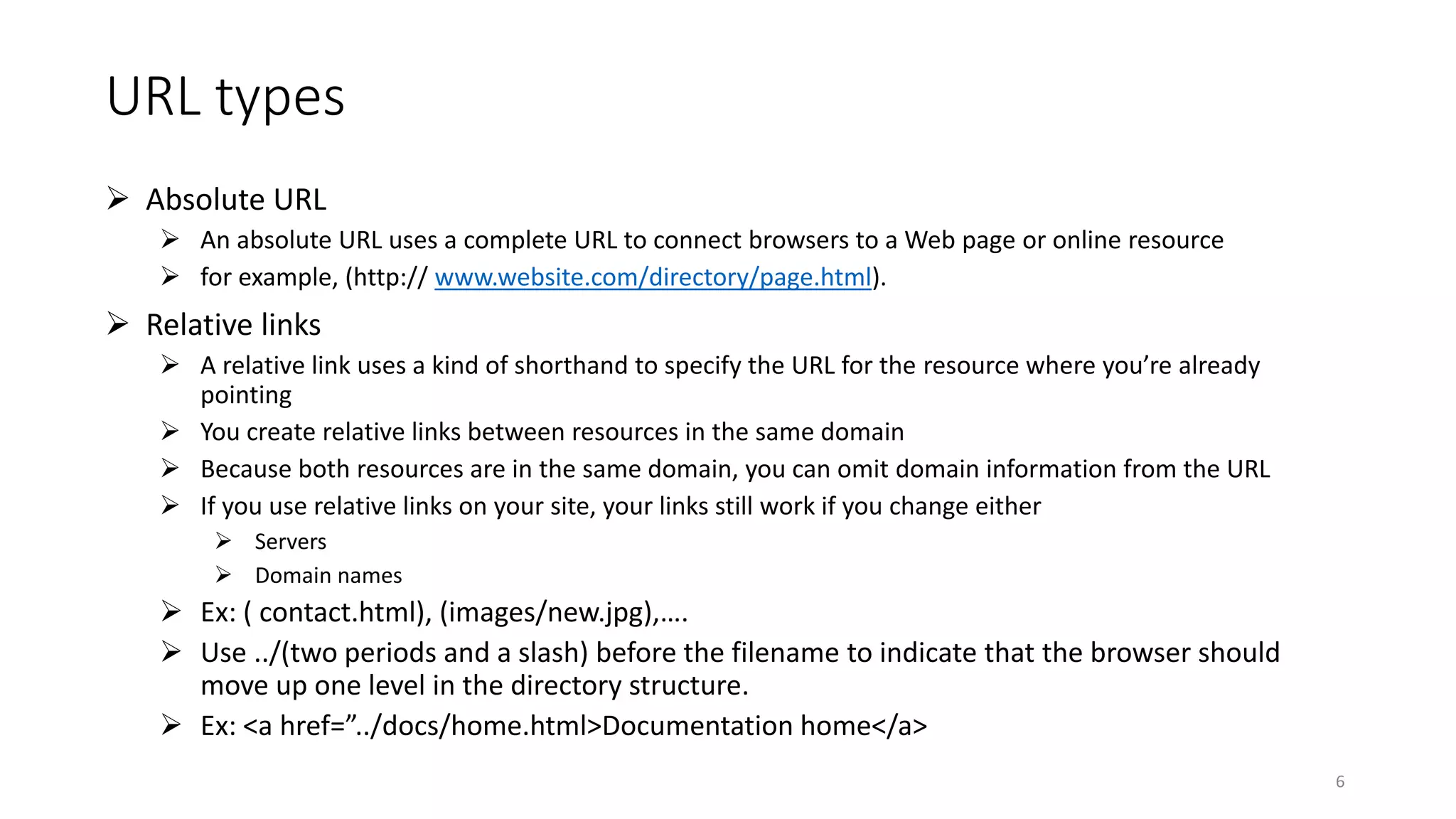 URL types
 Absolute URL
 An absolute URL uses a complete URL to connect browsers to a Web page or online resource
 for example, (http:// www.website.com/directory/page.html).
 Relative links
 A relative link uses a kind of shorthand to specify the URL for the resource where you’re already
pointing
 You create relative links between resources in the same domain
 Because both resources are in the same domain, you can omit domain information from the URL
 If you use relative links on your site, your links still work if you change either
 Servers
 Domain names
 Ex: ( contact.html), (images/new.jpg),….
 Use ../(two periods and a slash) before the filename to indicate that the browser should
move up one level in the directory structure.
 Ex: <a href=”../docs/home.html>Documentation home</a>
6
 