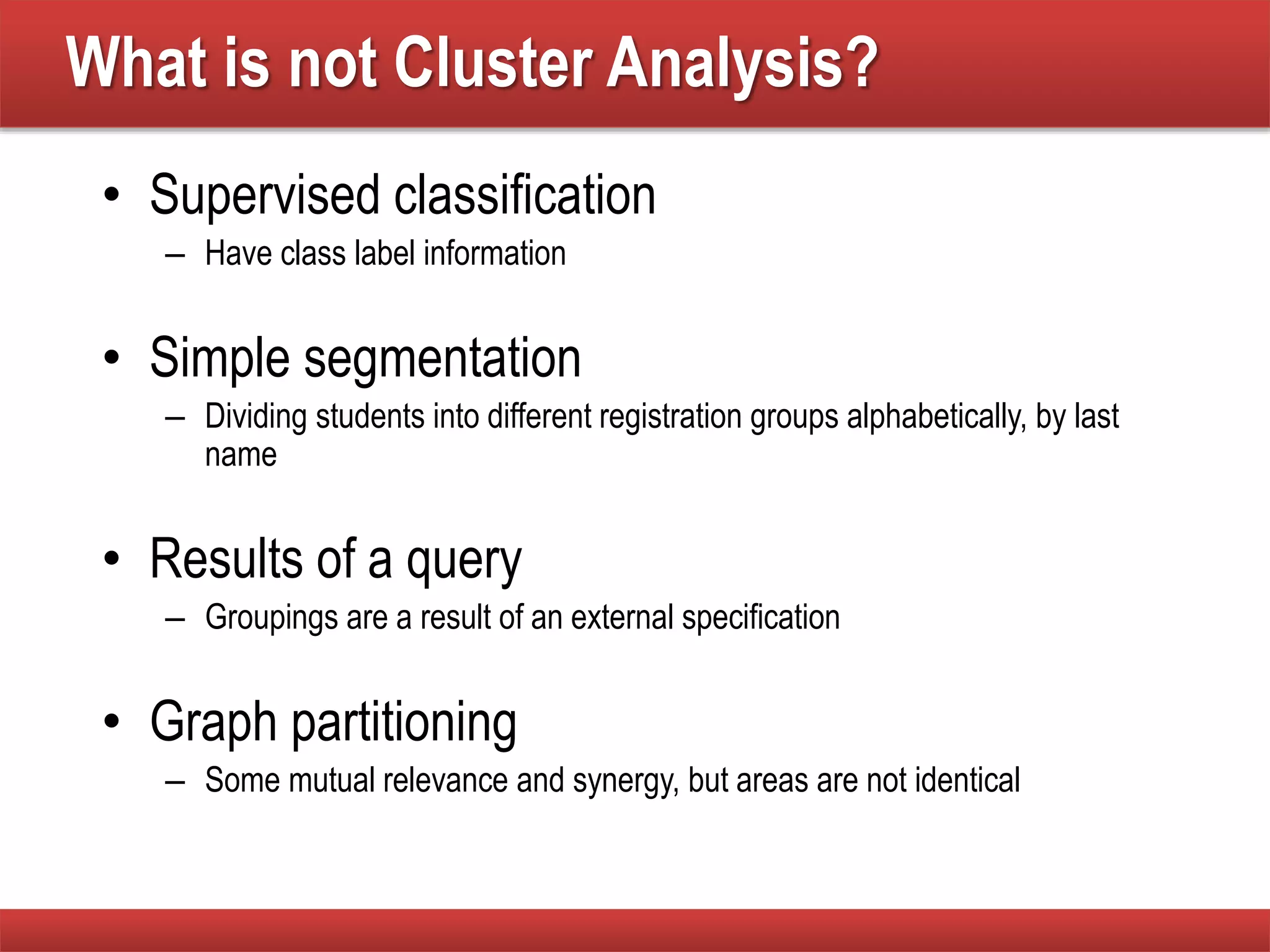What is not Cluster Analysis?
• Supervised classification
– Have class label information
• Simple segmentation
– Dividing students into different registration groups alphabetically, by last
name
• Results of a query
– Groupings are a result of an external specification
• Graph partitioning
– Some mutual relevance and synergy, but areas are not identical
 