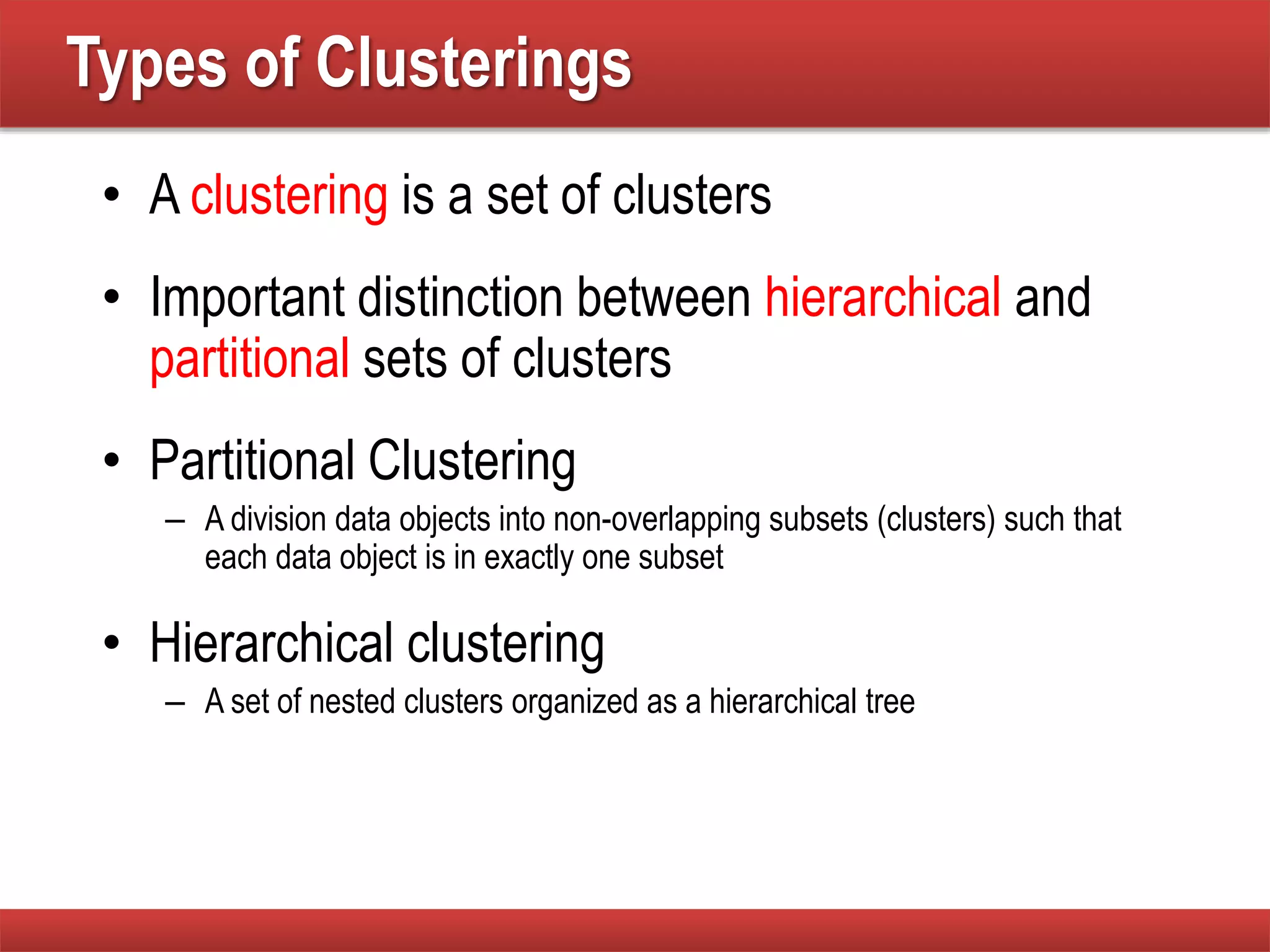 Types of Clusterings
• A clustering is a set of clusters
• Important distinction between hierarchical and
partitional sets of clusters
• Partitional Clustering
– A division data objects into non-overlapping subsets (clusters) such that
each data object is in exactly one subset
• Hierarchical clustering
– A set of nested clusters organized as a hierarchical tree
 
