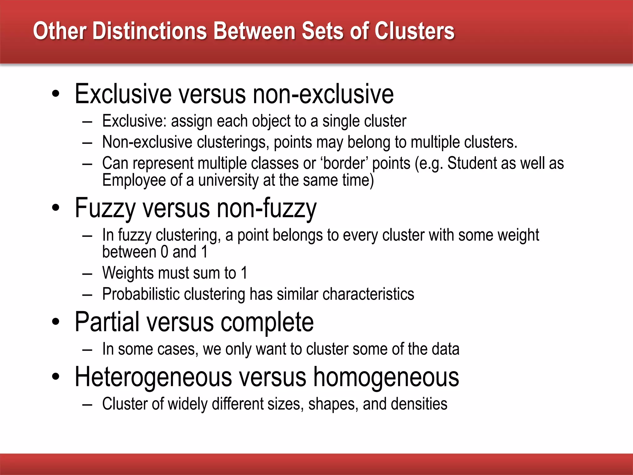 Other Distinctions Between Sets of Clusters
• Exclusive versus non-exclusive
– Exclusive: assign each object to a single cluster
– Non-exclusive clusterings, points may belong to multiple clusters.
– Can represent multiple classes or ‘border’ points (e.g. Student as well as
Employee of a university at the same time)
• Fuzzy versus non-fuzzy
– In fuzzy clustering, a point belongs to every cluster with some weight
between 0 and 1
– Weights must sum to 1
– Probabilistic clustering has similar characteristics
• Partial versus complete
– In some cases, we only want to cluster some of the data
• Heterogeneous versus homogeneous
– Cluster of widely different sizes, shapes, and densities
 
