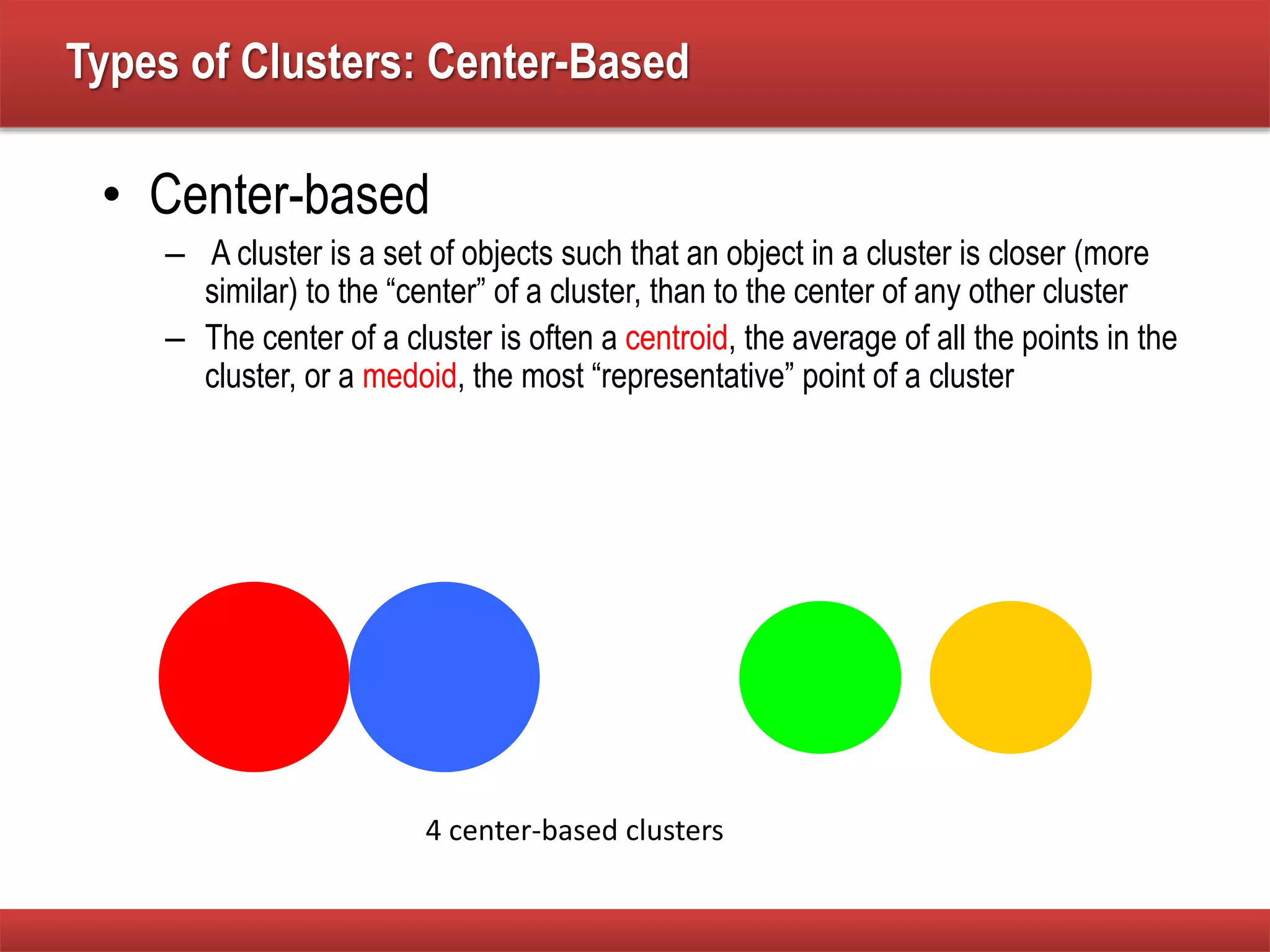 Types of Clusters: Center-Based
• Center-based
– A cluster is a set of objects such that an object in a cluster is closer (more
similar) to the “center” of a cluster, than to the center of any other cluster
– The center of a cluster is often a centroid, the average of all the points in the
cluster, or a medoid, the most “representative” point of a cluster
4 center-based clusters
 
