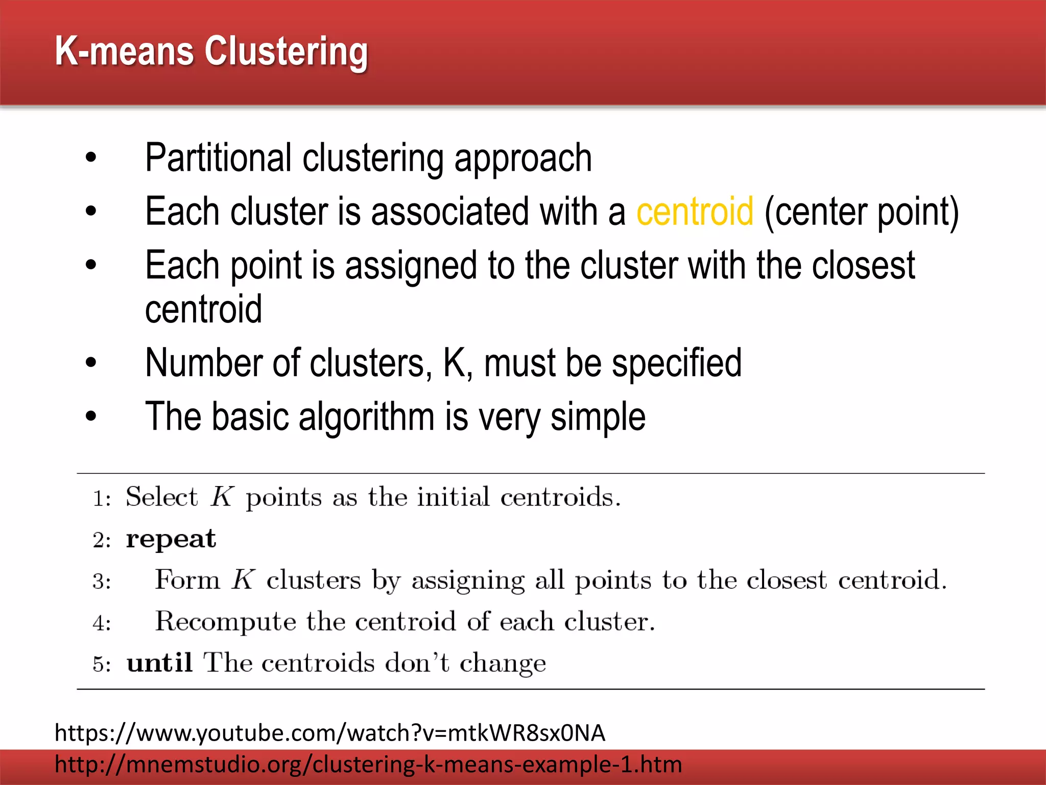 K-means Clustering
• Partitional clustering approach
• Each cluster is associated with a centroid (center point)
• Each point is assigned to the cluster with the closest
centroid
• Number of clusters, K, must be specified
• The basic algorithm is very simple
https://www.youtube.com/watch?v=mtkWR8sx0NA
http://mnemstudio.org/clustering-k-means-example-1.htm
 