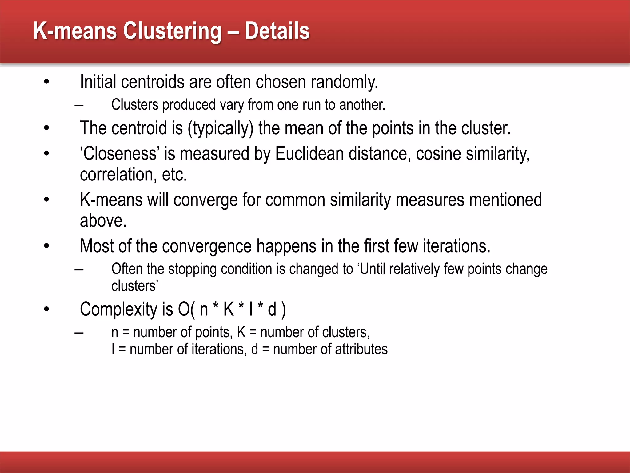 K-means Clustering – Details
• Initial centroids are often chosen randomly.
– Clusters produced vary from one run to another.
• The centroid is (typically) the mean of the points in the cluster.
• ‘Closeness’ is measured by Euclidean distance, cosine similarity,
correlation, etc.
• K-means will converge for common similarity measures mentioned
above.
• Most of the convergence happens in the first few iterations.
– Often the stopping condition is changed to ‘Until relatively few points change
clusters’
• Complexity is O( n * K * I * d )
– n = number of points, K = number of clusters,
I = number of iterations, d = number of attributes
 