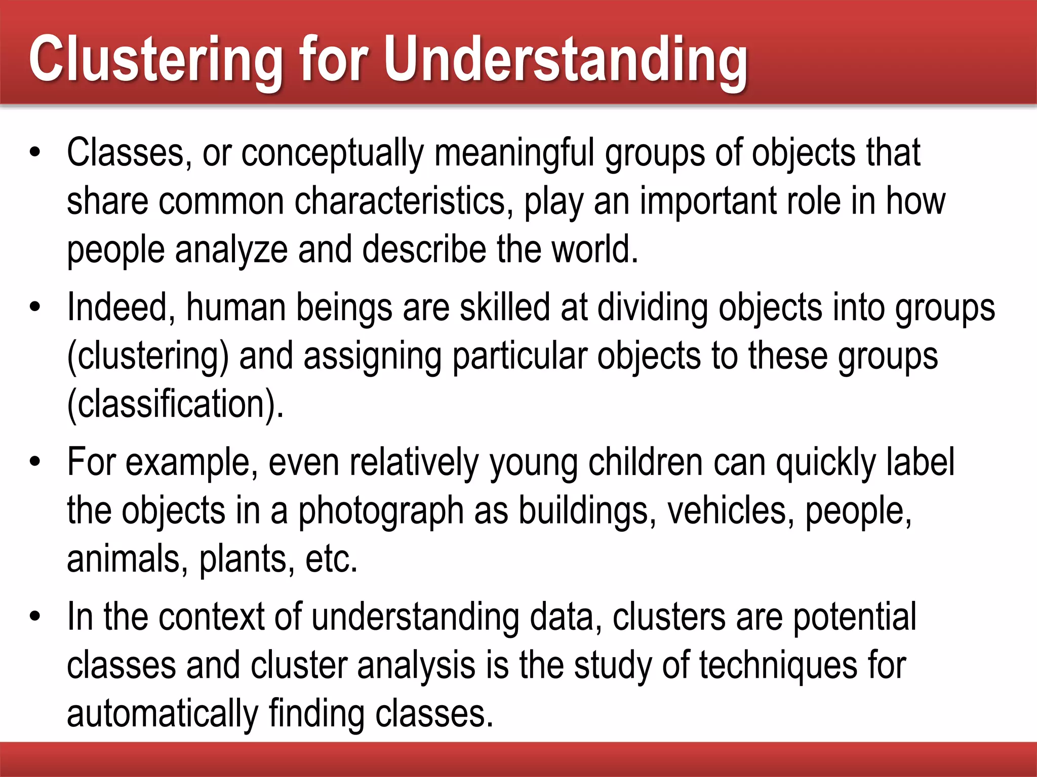 Clustering for Understanding
• Classes, or conceptually meaningful groups of objects that
share common characteristics, play an important role in how
people analyze and describe the world.
• Indeed, human beings are skilled at dividing objects into groups
(clustering) and assigning particular objects to these groups
(classification).
• For example, even relatively young children can quickly label
the objects in a photograph as buildings, vehicles, people,
animals, plants, etc.
• In the context of understanding data, clusters are potential
classes and cluster analysis is the study of techniques for
automatically finding classes.
 