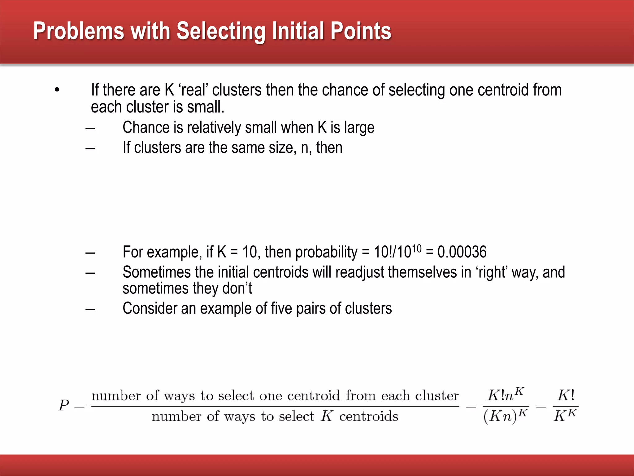 Problems with Selecting Initial Points
• If there are K ‘real’ clusters then the chance of selecting one centroid from
each cluster is small.
– Chance is relatively small when K is large
– If clusters are the same size, n, then
– For example, if K = 10, then probability = 10!/1010 = 0.00036
– Sometimes the initial centroids will readjust themselves in ‘right’ way, and
sometimes they don’t
– Consider an example of five pairs of clusters
 