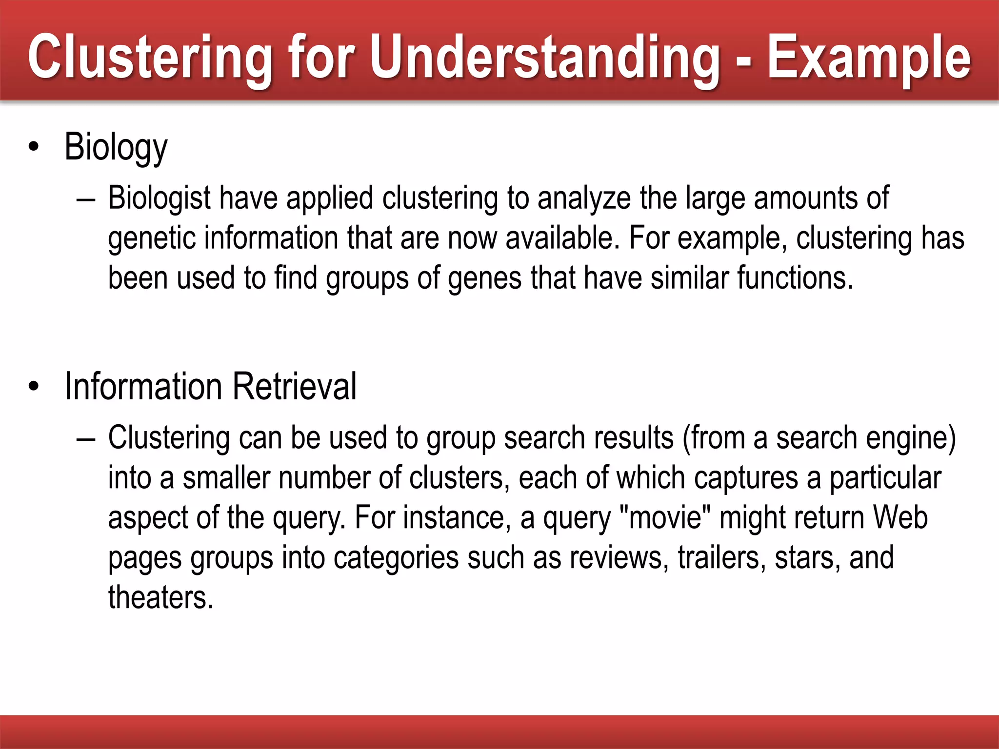 Clustering for Understanding - Example
• Biology
– Biologist have applied clustering to analyze the large amounts of
genetic information that are now available. For example, clustering has
been used to find groups of genes that have similar functions.
• Information Retrieval
– Clustering can be used to group search results (from a search engine)
into a smaller number of clusters, each of which captures a particular
aspect of the query. For instance, a query "movie" might return Web
pages groups into categories such as reviews, trailers, stars, and
theaters.
 