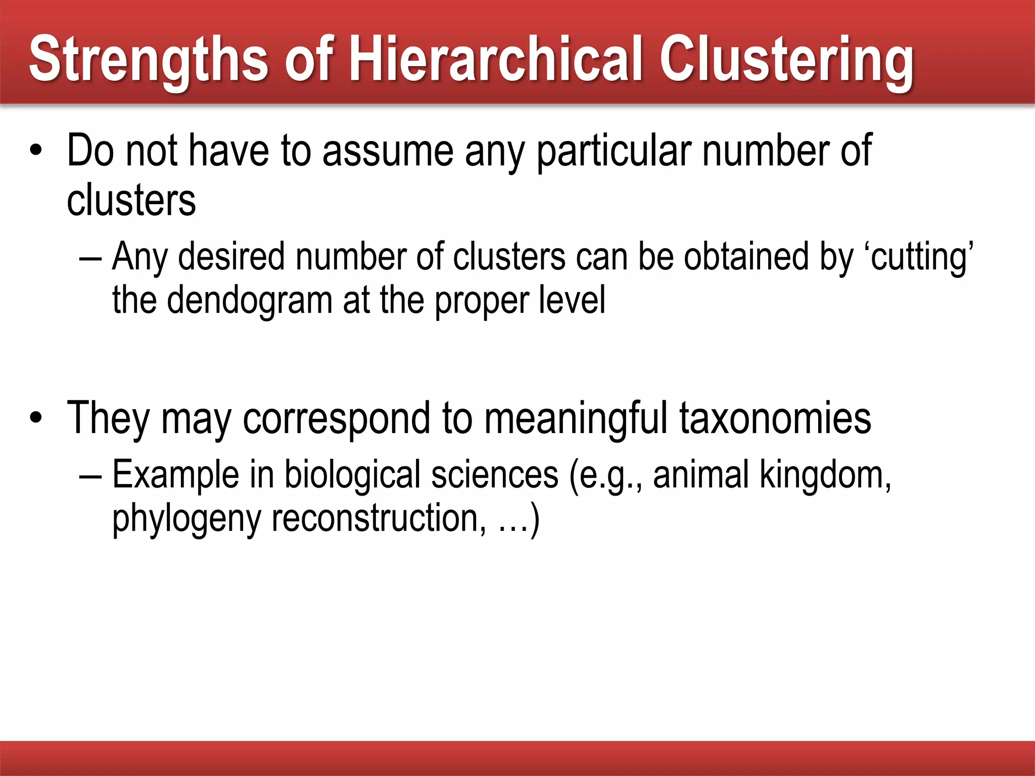 Strengths of Hierarchical Clustering
• Do not have to assume any particular number of
clusters
– Any desired number of clusters can be obtained by ‘cutting’
the dendogram at the proper level
• They may correspond to meaningful taxonomies
– Example in biological sciences (e.g., animal kingdom,
phylogeny reconstruction, …)
 