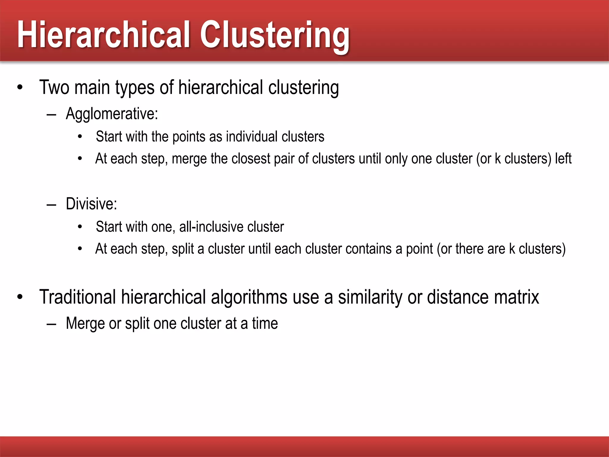 Hierarchical Clustering
• Two main types of hierarchical clustering
– Agglomerative:
• Start with the points as individual clusters
• At each step, merge the closest pair of clusters until only one cluster (or k clusters) left
– Divisive:
• Start with one, all-inclusive cluster
• At each step, split a cluster until each cluster contains a point (or there are k clusters)
• Traditional hierarchical algorithms use a similarity or distance matrix
– Merge or split one cluster at a time
 
