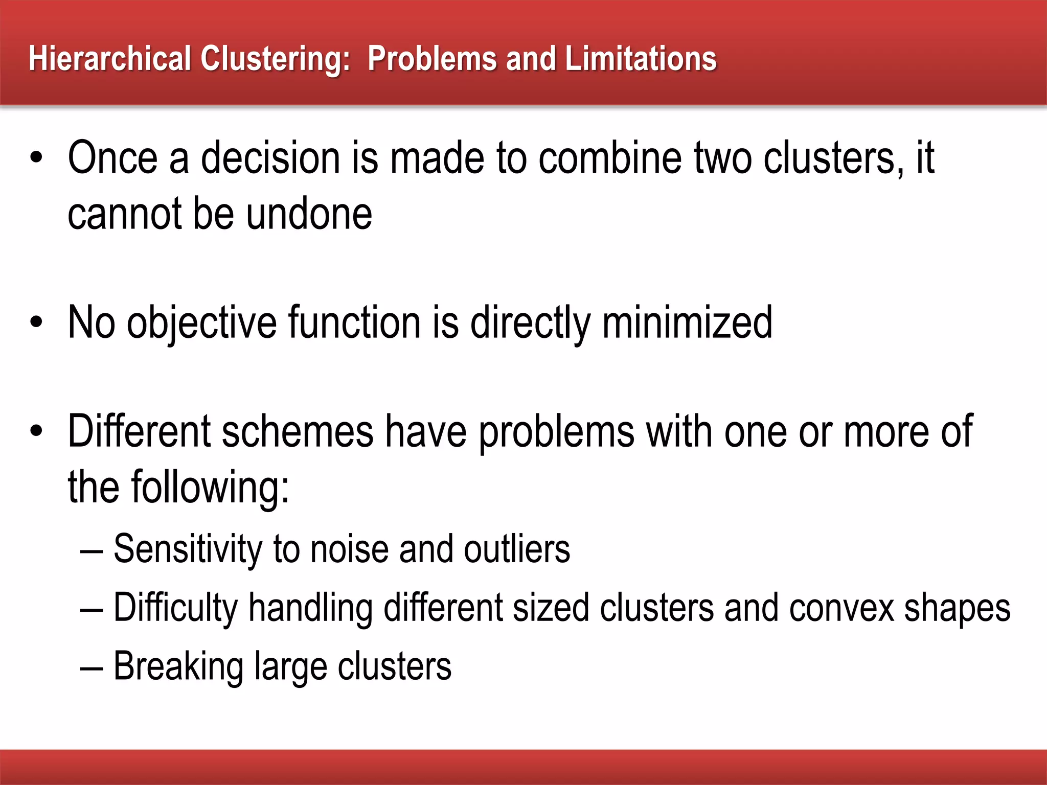 Hierarchical Clustering: Problems and Limitations
• Once a decision is made to combine two clusters, it
cannot be undone
• No objective function is directly minimized
• Different schemes have problems with one or more of
the following:
– Sensitivity to noise and outliers
– Difficulty handling different sized clusters and convex shapes
– Breaking large clusters
 