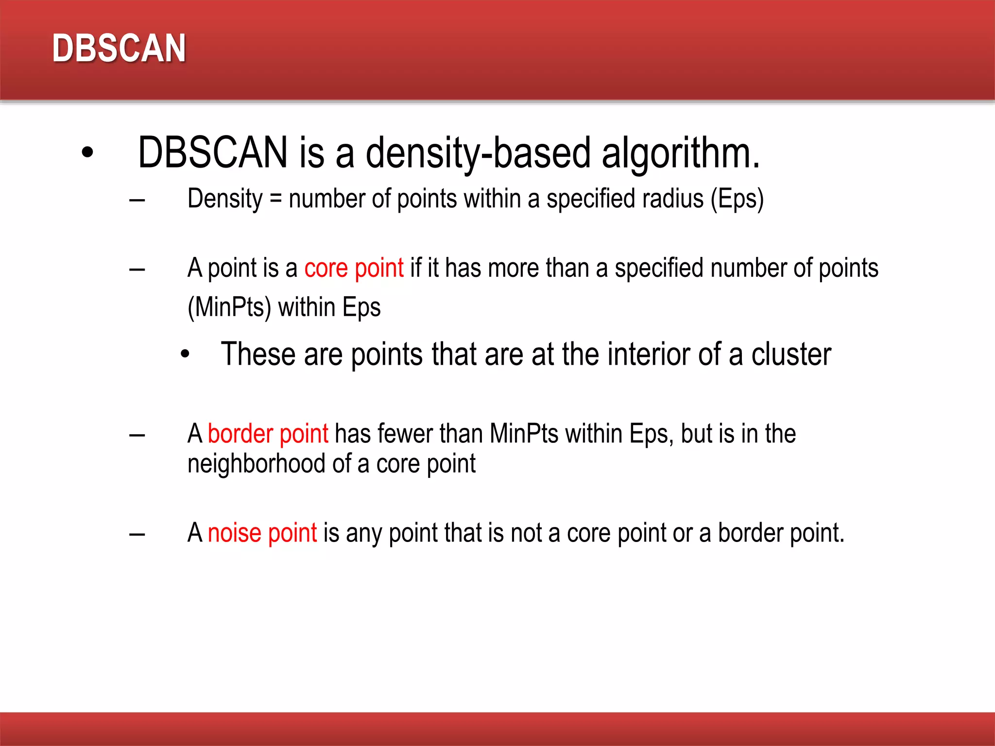 DBSCAN
• DBSCAN is a density-based algorithm.
– Density = number of points within a specified radius (Eps)
– A point is a core point if it has more than a specified number of points
(MinPts) within Eps
• These are points that are at the interior of a cluster
– A border point has fewer than MinPts within Eps, but is in the
neighborhood of a core point
– A noise point is any point that is not a core point or a border point.
 