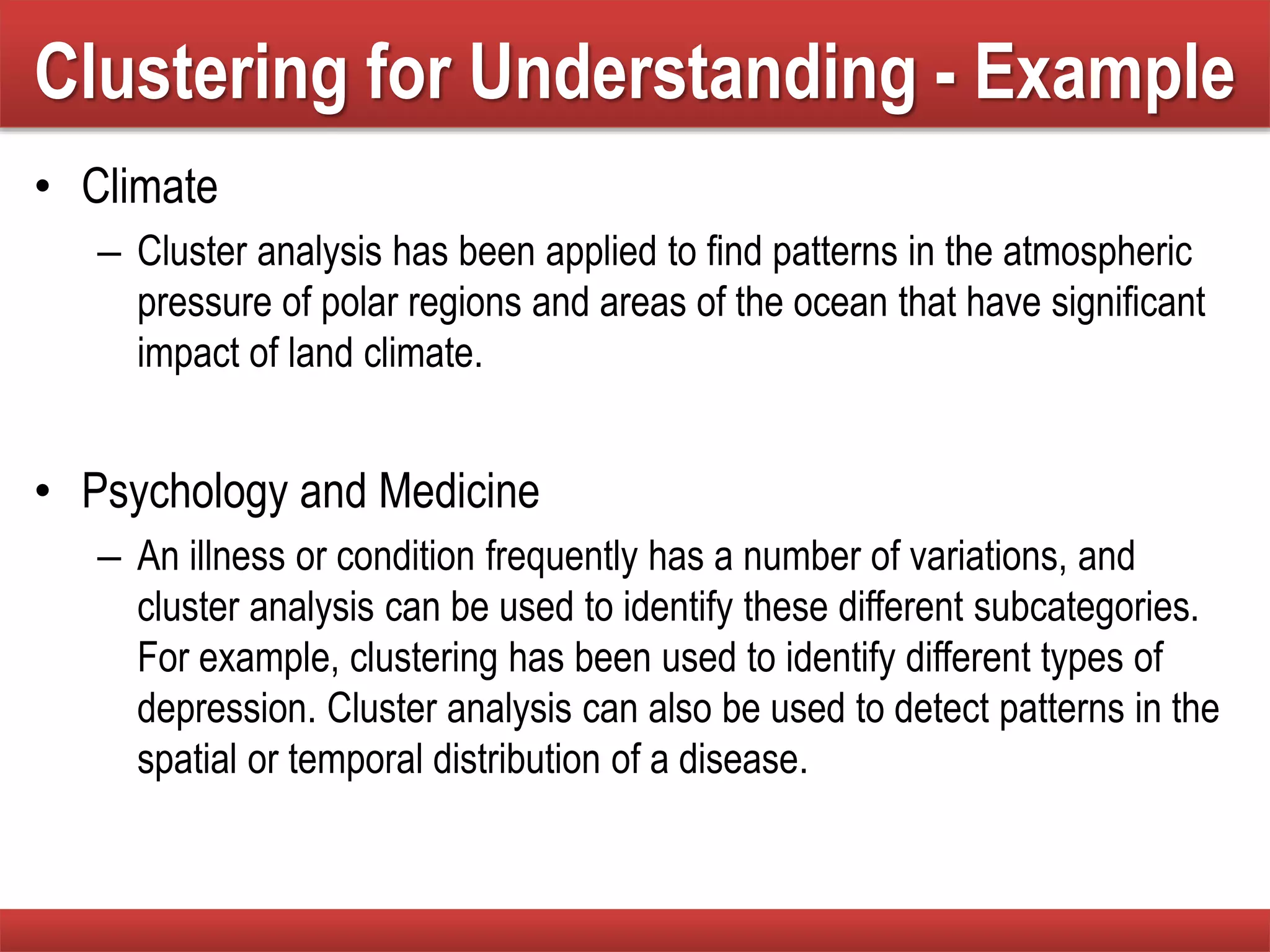 Clustering for Understanding - Example
• Climate
– Cluster analysis has been applied to find patterns in the atmospheric
pressure of polar regions and areas of the ocean that have significant
impact of land climate.
• Psychology and Medicine
– An illness or condition frequently has a number of variations, and
cluster analysis can be used to identify these different subcategories.
For example, clustering has been used to identify different types of
depression. Cluster analysis can also be used to detect patterns in the
spatial or temporal distribution of a disease.
 