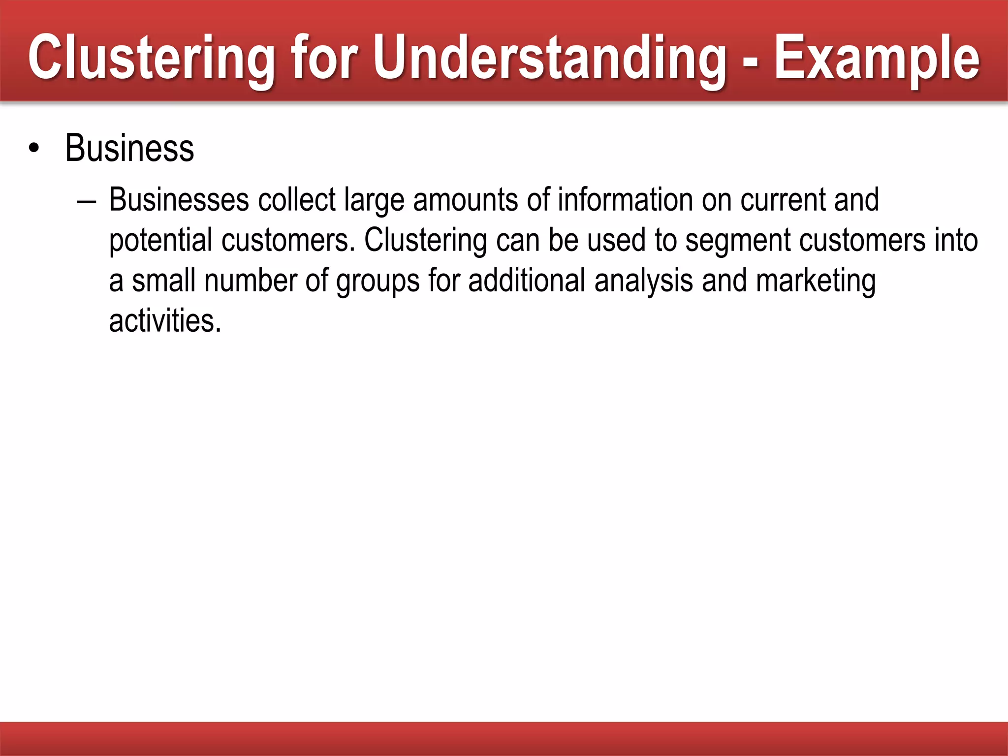 Clustering for Understanding - Example
• Business
– Businesses collect large amounts of information on current and
potential customers. Clustering can be used to segment customers into
a small number of groups for additional analysis and marketing
activities.
 