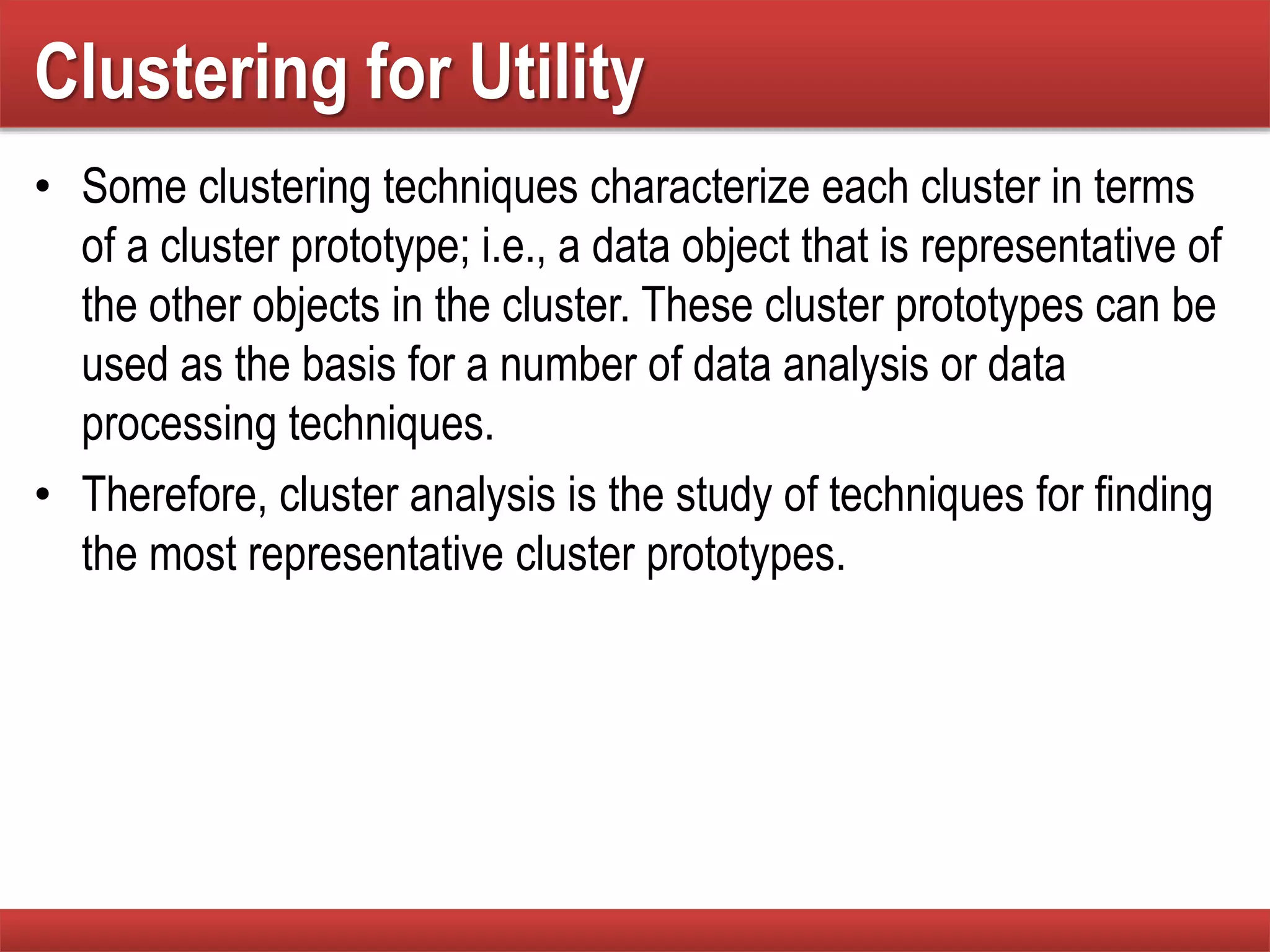 Clustering for Utility
• Some clustering techniques characterize each cluster in terms
of a cluster prototype; i.e., a data object that is representative of
the other objects in the cluster. These cluster prototypes can be
used as the basis for a number of data analysis or data
processing techniques.
• Therefore, cluster analysis is the study of techniques for finding
the most representative cluster prototypes.
 