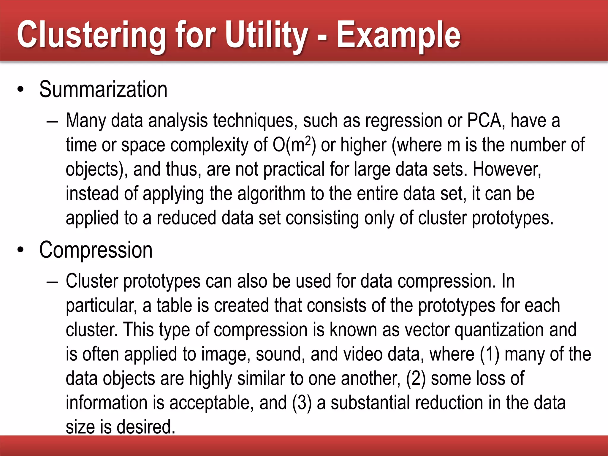 Clustering for Utility - Example
• Summarization
– Many data analysis techniques, such as regression or PCA, have a
time or space complexity of O(m2) or higher (where m is the number of
objects), and thus, are not practical for large data sets. However,
instead of applying the algorithm to the entire data set, it can be
applied to a reduced data set consisting only of cluster prototypes.
• Compression
– Cluster prototypes can also be used for data compression. In
particular, a table is created that consists of the prototypes for each
cluster. This type of compression is known as vector quantization and
is often applied to image, sound, and video data, where (1) many of the
data objects are highly similar to one another, (2) some loss of
information is acceptable, and (3) a substantial reduction in the data
size is desired.
 