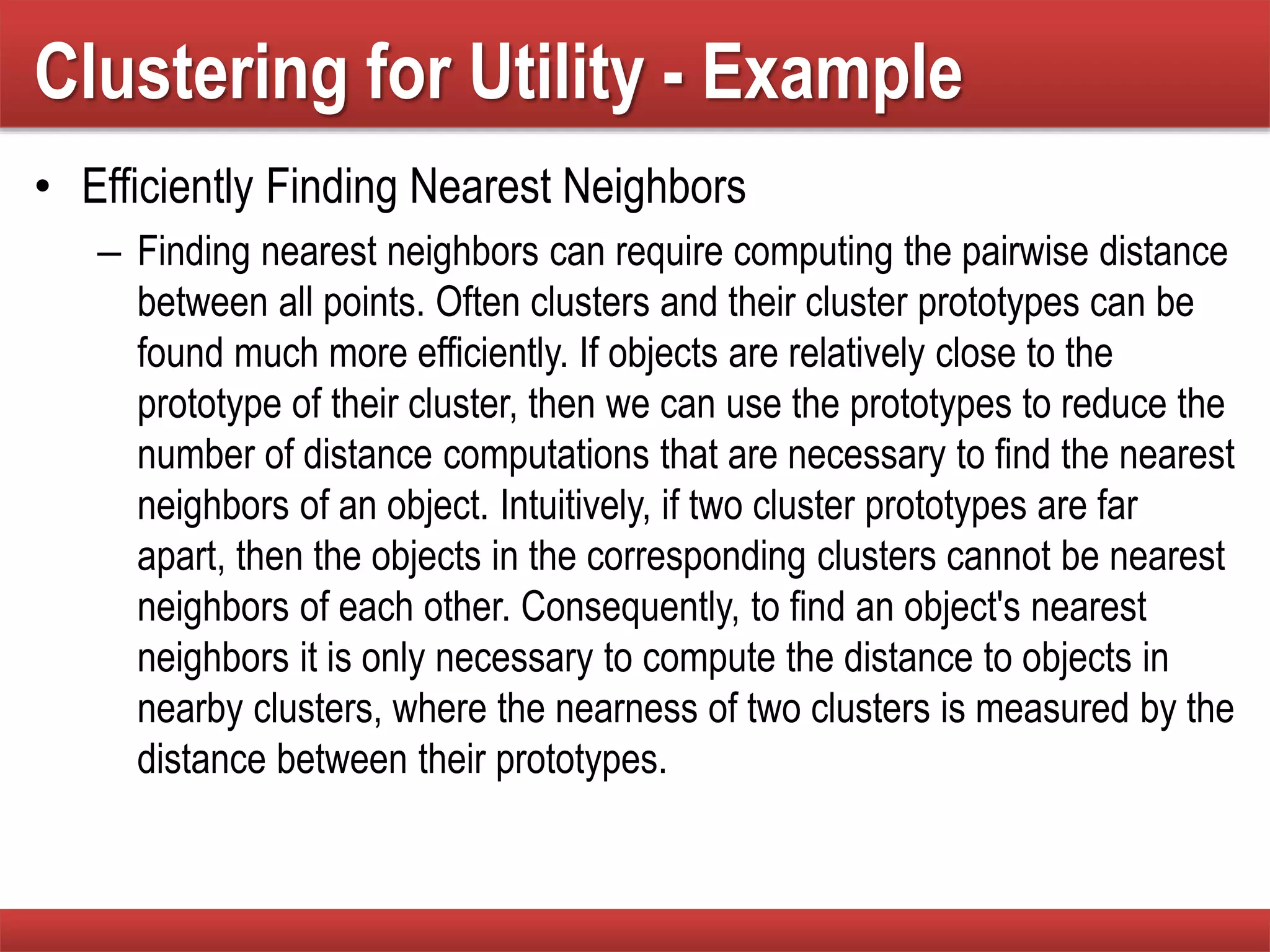 Clustering for Utility - Example
• Efficiently Finding Nearest Neighbors
– Finding nearest neighbors can require computing the pairwise distance
between all points. Often clusters and their cluster prototypes can be
found much more efficiently. If objects are relatively close to the
prototype of their cluster, then we can use the prototypes to reduce the
number of distance computations that are necessary to find the nearest
neighbors of an object. Intuitively, if two cluster prototypes are far
apart, then the objects in the corresponding clusters cannot be nearest
neighbors of each other. Consequently, to find an object's nearest
neighbors it is only necessary to compute the distance to objects in
nearby clusters, where the nearness of two clusters is measured by the
distance between their prototypes.
 
