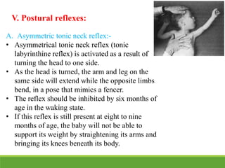 V. Postural reflexes:
A. Asymmetric tonic neck reflex:-
• Asymmetrical tonic neck reflex (tonic
labyrinthine reflex) is activated as a result of
turning the head to one side.
• As the head is turned, the arm and leg on the
same side will extend while the opposite limbs
bend, in a pose that mimics a fencer.
• The reflex should be inhibited by six months of
age in the waking state.
• If this reflex is still present at eight to nine
months of age, the baby will not be able to
support its weight by straightening its arms and
bringing its knees beneath its body.
 