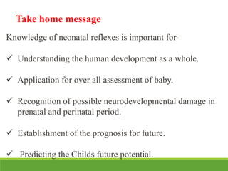 Knowledge of neonatal reflexes is important for-
 Understanding the human development as a whole.
 Application for over all assessment of baby.
 Recognition of possible neurodevelopmental damage in
prenatal and perinatal period.
 Establishment of the prognosis for future.
 Predicting the Childs future potential.
Take home message
 