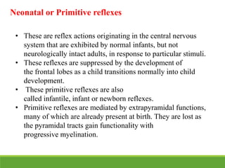 • These are reflex actions originating in the central nervous
system that are exhibited by normal infants, but not
neurologically intact adults, in response to particular stimuli.
• These reflexes are suppressed by the development of
the frontal lobes as a child transitions normally into child
development.
• These primitive reflexes are also
called infantile, infant or newborn reflexes.
• Primitive reflexes are mediated by extrapyramidal functions,
many of which are already present at birth. They are lost as
the pyramidal tracts gain functionality with
progressive myelination.
Neonatal or Primitive reflexes
 