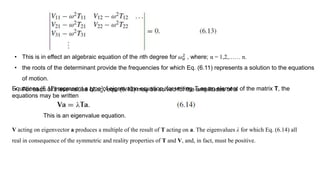 • This is in effect an algebraic equation of the nth degree for 𝜔 𝛼
2
, where; α = 1,2,…… n.
• the roots of the determinant provide the frequencies for which Eq. (6.11) represents a solution to the equations
of motion.
• For each of these values of 𝜔 𝛼
2
, eqs. (6.12) may be solved for the amplitudes of aiEquations (6.12) represent a type of eigenvalue equation, for writing Ti j as an element of the matrix T, the
equations may be written
This is an eigenvalue equation.
V acting on eigenvector a produces a multiple of the result of T acting on a. The eigenvalues λ for which Eq. (6.14) all
real in consequence of the symmetric and reality properties of T and V, and, in fact, must be positive.
 