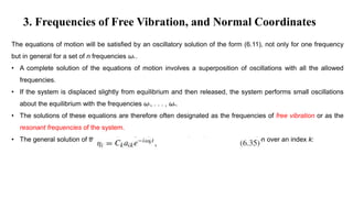 3. Frequencies of Free Vibration, and Normal Coordinates
The equations of motion will be satisfied by an oscillatory solution of the form (6.11), not only for one frequency
but in general for a set of n frequencies ωk .
• A complete solution of the equations of motion involves a superposition of oscillations with all the allowed
frequencies.
• If the system is displaced slightly from equilibrium and then released, the system performs small oscillations
about the equilibrium with the frequencies ω1, . . . , ωn.
• The solutions of these equations are therefore often designated as the frequencies of free vibration or as the
resonant frequencies of the system.
• The general solution of the equations of motion may now be written as a summation over an index k:
 