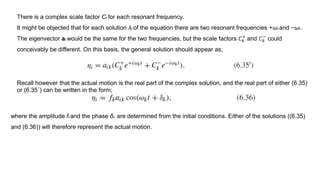 There is a complex scale factor Ck for each resonant frequency.
It might be objected that for each solution λk of the equation there are two resonant frequencies +ωk and −ωk .
The eigenvector ak would be the same for the two frequencies, but the scale factors 𝐶 𝑘
+
and 𝐶 𝑘
−
could
conceivably be different. On this basis, the general solution should appear as;
Recall however that the actual motion is the real part of the complex solution, and the real part of either (6.35)
or (6.35´) can be written in the form;
where the amplitude fk and the phase δk are determined from the initial conditions. Either of the solutions ((6.35)
and (6.36)) will therefore represent the actual motion.
 