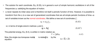 • The solution for each coordinate, Eq. (6.35), is in general a sum of simple harmonic oscillations in all of the
frequencies ωk satisfying the equation of motion.
• ηi never repeats its initial value and is therefore not itself a periodic function of time. However, it is possible to
transform from the ηi to a new set of generalized coordinates that are all simple periodic functions of time—a
set of variables known as the normal coordinates. We define a new set of coordinates ζ j
or, in terms of single-column matrices η and ζ,
The potential energy, Eq. (6.4), is written in matrix notation as;
Now, the single-row transpose matrix is related to by the
equation
ζ𝜂
 