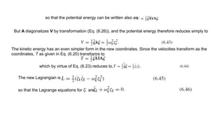 so that the potential energy can be written also as
But A diagonalizes V by transformation (Eq. (6.26)), and the potential energy therefore reduces simply to
The kinetic energy has an even simpler form in the new coordinates. Since the velocities transform as the
coordinates, T as given in Eq. (6.20) transforms to
which by virtue of Eq. (6.23) reduces to,
The new Lagrangian is
so that the Lagrange equations for ζk are,
 