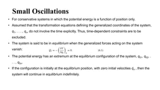 Small Oscillations
• For conservative systems in which the potential energy is a function of position only.
• Assumed that the transformation equations defining the generalized coordinates of the system,
q1, . . . , qn, do not involve the time explicitly. Thus, time-dependent constraints are to be
excluded.
• The system is said to be in equilibrium when the generalized forces acting on the system
vanish:
• The potential energy has an extremum at the equilibrium configuration of the system, q01, q02, .
. . , q0n.
• If the configuration is initially at the equilibrium position, with zero initial velocities qn , then the
system will continue in equilibrium indefinitely.
 
