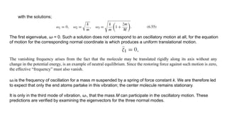 with the solutions;
The first eigenvalue, ω1 = 0. Such a solution does not correspond to an oscillatory motion at all, for the equation
of motion for the corresponding normal coordinate is which produces a uniform translational motion.
The vanishing frequency arises from the fact that the molecule may be translated rigidly along its axis without any
change in the potential energy, is an example of neutral equilibrium. Since the restoring force against such motion is zero,
the effective “frequency” must also vanish.
ω2 is the frequency of oscillation for a mass m suspended by a spring of force constant k. We are therefore led
to expect that only the end atoms partake in this vibration; the center molecule remains stationary.
It is only in the third mode of vibration, ω3, that the mass M can participate in the oscillatory motion. These
predictions are verified by examining the eigenvectors for the three normal modes.
 