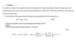 . . . . Continue . . . . .
Consider the motion in the neighborhood of a configuration of stable equilibrium. Since the departures from
equilibrium are too small, all functions may be expanded in a Taylor series about the equilibrium, retaining only
the lowest-order terms.
• The deviations of the generalized coordinates from equilibrium will be denoted by ηi :
These may be taken as the new generalized coordinates of the
motion.
Expanding the potential energy about q0i , we obtain
 