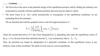 . . . . . Continue . . . .
• The first term in the series is the potential energy of the equilibrium position, and by shifting the arbitrary zero
of potential to coincide with the equilibrium potential, this term may be made to vanish.
• The terms linear in ηi also vanish automatically in consequence of the equilibrium conditions, we are
expanding about the minimum.
We are therefore left with the quadratic terms as the first approximation to V:
where the second derivatives of V have been designated by Vij depending only upon the equilibrium values of
the qi ’s. It is obvious from their definition that the Vij ’s are symmetrical, that is, Vij = Vji.
Thus, the potential can simply be independent of a particular coordinate, so that equilibrium occurs at any
arbitrary value of that coordinate. We speak of such cases as neutral equilibrium.
 