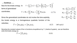 … Continue …..
Now for the kinetic energy. In
terms of generalized
coordinates,
Since the generalized coordinates do not involve the time explicitly,
the kinetic energy is a homogeneous quadratic function of the
velocities;
Denoting the constant values of the mi j functions at equilibrium by Ti j (Inertia of system), we can therefore
write the kinetic energy as;
⸫Diff. eq 6.2
 