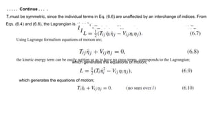 . . . . . Continue . . . .
Ti j must be symmetric, since the individual terms in Eq. (6.6) are unaffected by an interchange of indices. From
Eqs. (6.4) and (6.6), the Lagrangian is given by;
Using Lagrange formalism equations of motion are;
the kinetic energy term can be easily written so as to have no cross terms, corresponds to the Lagrangian;
which generates the equations of motion;
which generates the equations of motion;
 