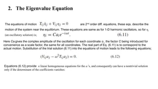 2. The Eigenvalue Equation
The equations of motion are 2nd order diff. equations, these eqs. describe the
motion of the system near the equilibrium. These equations are same as for 1-D harmonic oscillators, so for ηi
(an oscillatory solution) is;
Here Cai gives the complex amplitude of the oscillation for each coordinate ηi , the factor C being introduced for
convenience as a scale factor, the same for all coordinates. The real part of Eq. (6.11) is to correspond to the
actual motion. Substitution of the trial solution (6.11) into the equations of motion leads to the following equations;
Equations (6.12) provide n linear homogeneous equations for the ai ’s, and consequently can have a nontrivial solution
only if the determinant of the coefficients vanishes:
 