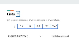 Lists
List can store a sequence of values belonging to any datatype.
'Hi' 3 2.6 ‘S’ ‘Two’
L = [‘Hi’, 3, 2.6, ‘S’, ‘Two’] or L = list(<sequence>)
L :
 