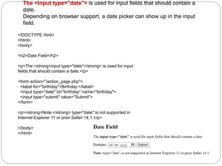 The <input type="date"> is used for input fields that should contain a
date.
Depending on browser support, a date picker can show up in the input
field.
<!DOCTYPE html>
<html>
<body>
<h2>Date Field</h2>
<p>The <strong>input type="date"</strong> is used for input
fields that should contain a date.</p>
<form action="/action_page.php">
<label for="birthday">Birthday:</label>
<input type="date" id="birthday" name="birthday">
<input type="submit" value="Submit">
</form>
<p><strong>Note:</strong> type="date" is not supported in
Internet Explorer 11 or prior Safari 14.1.</p>
</body>
</html>
 